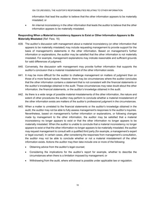 ISA 720 (REVISED), THE AUDITOR’S RESPONSIBILITIES RELATING TO OTHER INFORMATION
18
information that lead the auditor to believe that the other information appears to be materially
misstated; or
 An internal inconsistency in the other information that leads the auditor to believe that the other
information appears to be materially misstated.
Responding When a Material Inconsistency Appears to Exist or Other Information Appears to Be
Materially Misstated (Ref: Para. 16)
A39. The auditor’s discussion with management about a material inconsistency (or other information that
appears to be materially misstated) may include requesting management to provide support for the
basis of management’s statements in the other information. Based on management’s further
information or explanations, the auditor may be satisfied that the other information is not materially
misstated. For example, management explanations may indicate reasonable and sufficient grounds
for valid differences of judgment.
A40. Conversely, the discussion with management may provide further information that supports the
auditor’s conclusion that a material misstatement of the other information exists.
A41. It may be more difficult for the auditor to challenge management on matters of judgment than on
those of a more factual nature. However, there may be circumstances where the auditor concludes
that the other information contains a statement that is not consistent with the financial statements or
the auditor’s knowledge obtained in the audit. These circumstances may raise doubt about the other
information, the financial statements, or the auditor’s knowledge obtained in the audit.
A42. As there is a wide range of possible material misstatements of the other information, the nature and
extent of other procedures the auditor may perform to conclude whether a material misstatement of
the other information exists are matters of the auditor’s professional judgment in the circumstances.
A43. When a matter is unrelated to the financial statements or the auditor’s knowledge obtained in the
audit, the auditor may not be able to fully assess management’s responses to the auditor’s inquiries.
Nevertheless, based on management’s further information or explanations, or following changes
made by management to the other information, the auditor may be satisfied that a material
inconsistency no longer appears to exist or that the other information no longer appears to be
materially misstated. When the auditor is unable to conclude that a material inconsistency no longer
appears to exist or that the other information no longer appears to be materially misstated, the auditor
may request management to consult with a qualified third party (for example, a management’s expert
or legal counsel). In certain cases, after considering the responses from management’s consultation,
the auditor may not be able to conclude whether or not a material misstatement of the other
information exists. Actions the auditor may then take include one or more of the following:
 Obtaining advice from the auditor’s legal counsel;
 Considering the implications for the auditor’s report for example, whether to describe the
circumstances when there is a limitation imposed by management; or
 Withdrawing from the audit, where withdrawal is possible under applicable law or regulation.
 