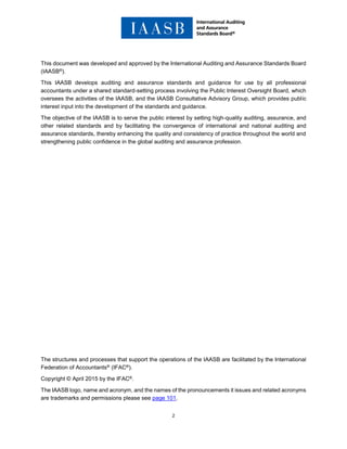 2
This document was developed and approved by the International Auditing and Assurance Standards Board
(IAASB®).
This IAASB develops auditing and assurance standards and guidance for use by all professional
accountants under a shared standard-setting process involving the Public Interest Oversight Board, which
oversees the activities of the IAASB, and the IAASB Consultative Advisory Group, which provides public
interest input into the development of the standards and guidance.
The objective of the IAASB is to serve the public interest by setting high-quality auditing, assurance, and
other related standards and by facilitating the convergence of international and national auditing and
assurance standards, thereby enhancing the quality and consistency of practice throughout the world and
strengthening public confidence in the global auditing and assurance profession.
The structures and processes that support the operations of the IAASB are facilitated by the International
Federation of Accountants® (IFAC®).
Copyright © April 2015 by the IFAC®.
The IAASB logo, name and acronym, and the names of the pronouncements it issues and related acronyms
are trademarks and permissions please see page 101.
 