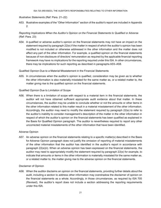 ISA 720 (REVISED), THE AUDITOR’S RESPONSIBILITIES RELATING TO OTHER INFORMATION
21
Illustrative Statements (Ref: Para. 21–22)
A53. Illustrative examples of the “Other Information” section of the auditor's report are included in Appendix
2.
Reporting Implications When the Auditor’s Opinion on the Financial Statements Is Qualified or Adverse
(Ref: Para. 23)
A54. A qualified or adverse auditor’s opinion on the financial statements may not have an impact on the
statement required by paragraph 22(e) if the matter in respect of which the auditor’s opinion has been
modified is not included or otherwise addressed in the other information and the matter does not
affect any part of the other information. For example, a qualified opinion on the financial statements
because of non-disclosure of directors’ remuneration as required by the applicable financial reporting
framework may have no implications for the reporting required under this ISA. In other circumstances,
there may be implications for such reporting as described in paragraphs A55–A58.
Qualified Opinion Due to a Material Misstatement in the Financial Statements
A55. In circumstances when the auditor’s opinion is qualified, consideration may be given as to whether
the other information is also materially misstated for the same matter as, or a related matter to, the
matter giving rise to the qualified opinion on the financial statements.
Qualified Opinion Due to Limitation of Scope
A56. When there is a limitation of scope with respect to a material item in the financial statements, the
auditor will not have obtained sufficient appropriate audit evidence about that matter. In these
circumstances, the auditor may be unable to conclude whether or not the amounts or other items in
the other information related to this matter result in a material misstatement of the other information.
Accordingly, the auditor may need to modify the statement required by paragraph 22(e) to refer to
the auditor’s inability to consider management’s description of the matter in the other information in
respect of which the auditor’s opinion on the financial statements has been qualified as explained in
the Basis for Qualified Opinion paragraph. The auditor is nevertheless required to report any other
uncorrected material misstatements of the other information that have been identified.
Adverse Opinion
A57. An adverse opinion on the financial statements relating to a specific matter(s) described in the Basis
for Adverse Opinion paragraph does not justify the omission of reporting of material misstatements
of the other information that the auditor has identified in the auditor’s report in accordance with
paragraph 22(e)(ii). When an adverse opinion has been expressed on the financial statements, the
auditor may need to appropriately modify the statement required by paragraph 22(e) for example, to
indicate that amounts or items in the other information is materially misstated for the same matter as,
or a related matter to, the matter giving rise to the adverse opinion on the financial statements.
Disclaimer of Opinion
A58. When the auditor disclaims an opinion on the financial statements, providing further details about the
audit, including a section to address other information may overshadow the disclaimer of opinion on
the financial statements as a whole. Accordingly, in those circumstances, as required by ISA 705
(Revised),28F the auditor’s report does not include a section addressing the reporting requirements
under this ISA.
 