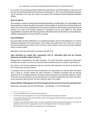 ISA 720 (REVISED), THE AUDITOR’S RESPONSIBILITIES RELATING TO OTHER INFORMATION
27
In our opinion, the accompanying financial statements present fairly, in all material respects, (or give a true and
fair view of) the financial position of the Company as at December 31, 20X1, and (of) its financial performance
and its cash flows for the year then ended in accordance with International Financial Reporting Standards
(IFRSs).
Basis for Opinion
We conducted our audit in accordance with International Standards onAuditing (ISAs). Our responsibilities under
those standards are further described in the Auditor’s Responsibilities for the Audit of the Financial Statements
section of our report. We are independent of the Company in accordance with the ethical requirements that are
relevant to our audit of the financial statements in [jurisdiction], and we have fulfilled our other ethical
responsibilities in accordance with these requirements. We believe that the audit evidence we have obtained is
sufficient and appropriate to provide a basis for our opinion.
[Key Audit Matters5
Key audit matters are those matters that, in our professional judgment, were of most significance in our audit of
the financial statements of the current period. These matters were addressed in the context of our audit of
the financial statements as a whole, and in forming our opinion thereon, and we do not provide a separate
opinion on these matters.
[Description of each key audit matter in accordance with ISA 701.]]
Other Information [or another title if appropriate, such as “Information Other than the Financial
Statements and Auditor’s Report Thereon”]
Management6 is responsible for the other information. The other information comprises the [information
included in the X report,7 but does not include the financial statements and our auditor’s report thereon.]
Our opinion on the financial statements does not cover the other information and we do not express any
form of assurance conclusion thereon.
In connection with our audit of the financial statements, our responsibility is to read the other information
and, in doing so, consider whether the other information is materially inconsistent with the financial
statements or our knowledge obtained in the audit or otherwise appears to be materially misstated. If, based
on the work we have performed, we conclude that there is a material misstatement of this other information,
we are required to report that fact. We have nothing to report in this regard.
Responsibilities of Management and Those Charged with Governance for the Financial Statements8
[Reporting in accordance with ISA 700 (Revised)9 – see Illustration 1 in ISA 700 (Revised).]
5
The Key Audit Matters section is required for listed entities only.
6
Or other terms that are appropriate in the context of the legal framework of the particular jurisdiction
7
A more specific description of the other information, such as “the management report and chairman’s statement,” may be used
to identify the other information.
8
Throughout these illustrative auditor’s reports, the terms management and those charged with governance may need to be
replaced by another term that is appropriate in the context of the legal framework in the particular jurisdiction.
9
ISA 700 (Revised), Forming an Opinion and Reporting on Financial Statements
 