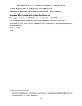 ISA 720 (REVISED), THE AUDITOR’S RESPONSIBILITIES RELATING TO OTHER INFORMATION
28
Auditor’s Responsibilities for the Audit of the Financial Statements
[Reporting in accordance with ISA 700 (Revised) – see Illustration 1 in ISA 700 (Revised).]
Report on Other Legal and Regulatory Requirements
[Reporting in accordance with ISA 700 (Revised) – see Illustration 1 in ISA 700 (Revised).]
[The engagement partner on the audit resulting in this independent auditor’s report is [name].10]
[Signature in the name of the audit firm, the personal name of the auditor, or both, as appropriate for the
particular jurisdiction]
[Auditor Address]
[Date]
10
The name of the engagement partner is included in the auditor’s report for audits of complete sets of general purpose financial
statements of listed entities unless, in rare circumstances, such disclosure is reasonably expected to lead to a significant personal
security threat (see ISA 700 (Revised), paragraph 46).
 