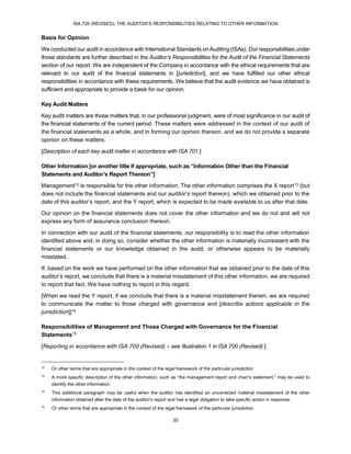 ISA 720 (REVISED), THE AUDITOR’S RESPONSIBILITIES RELATING TO OTHER INFORMATION
30
Basis for Opinion
We conducted our audit in accordance with International Standards onAuditing (ISAs). Our responsibilities under
those standards are further described in the Auditor’s Responsibilities for the Audit of the Financial Statements
section of our report. We are independent of the Company in accordance with the ethical requirements that are
relevant to our audit of the financial statements in [jurisdiction], and we have fulfilled our other ethical
responsibilities in accordance with these requirements. We believe that the audit evidence we have obtained is
sufficient and appropriate to provide a basis for our opinion.
Key Audit Matters
Key audit matters are those matters that, in our professional judgment, were of most significance in our audit of
the financial statements of the current period. These matters were addressed in the context of our audit of
the financial statements as a whole, and in forming our opinion thereon, and we do not provide a separate
opinion on these matters.
[Description of each key audit matter in accordance with ISA 701.]
Other Information [or another title if appropriate, such as “Information Other than the Financial
Statements and Auditor’s Report Thereon”]
Management12 is responsible for the other information. The other information comprises the X report13 (but
does not include the financial statements and our auditor’s report thereon), which we obtained prior to the
date of this auditor’s report, and the Y report, which is expected to be made available to us after that date.
Our opinion on the financial statements does not cover the other information and we do not and will not
express any form of assurance conclusion thereon.
In connection with our audit of the financial statements, our responsibility is to read the other information
identified above and, in doing so, consider whether the other information is materially inconsistent with the
financial statements or our knowledge obtained in the audit, or otherwise appears to be materially
misstated.
If, based on the work we have performed on the other information that we obtained prior to the date of this
auditor’s report, we conclude that there is a material misstatement of this other information, we are required
to report that fact. We have nothing to report in this regard.
[When we read the Y report, if we conclude that there is a material misstatement therein, we are required
to communicate the matter to those charged with governance and [describe actions applicable in the
jurisdiction]]14
Responsibilities of Management and Those Charged with Governance for the Financial
Statements15
[Reporting in accordance with ISA 700 (Revised) – see Illustration 1 in ISA 700 (Revised).]
12
Or other terms that are appropriate in the context of the legal framework of the particular jurisdiction
13
A more specific description of the other information, such as “the management report and chair’s statement,” may be used to
identify the other information.
14
This additional paragraph may be useful when the auditor has identified an uncorrected material misstatement of the other
information obtained after the date of the auditor's report and has a legal obligation to take specific action in response.
15
Or other terms that are appropriate in the context of the legal framework of the particular jurisdiction
 