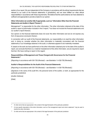 ISA 720 (REVISED), THE AUDITOR’S RESPONSIBILITIES RELATING TO OTHER INFORMATION
33
section of our report. We are independent of the Company in accordance with the ethical requirements that are
relevant to our audit of the financial statements in [jurisdiction], and we have fulfilled our other ethical
responsibilities in accordance with these requirements. We believe that the audit evidence we have obtained is
sufficient and appropriate to provide a basis for our opinion.
Other Information [or another title if appropriate, such as “Information Other than the Financial
Statements and Auditor’s Report Thereon”]
Management17 is responsible for the other information. The other information obtained at the date of this
auditor’s report is [information included in the X report,18 but does not include the financial statements and
our auditor’s report thereon]
Our opinion on the financial statements does not cover the other information and we do not express any
form of assurance conclusion thereon.
In connection with our audit of the financial statements, our responsibility is to read the other information
and, in doing so, consider whether the other information is materially inconsistent with the financial
statements or our knowledge obtained in the audit, or otherwise appears to be materially misstated.
If, based on the work we have performed on the other information obtained prior to the date of this auditor’s
report, we conclude that there is a material misstatement of this other information, we are required to report
that fact. We have nothing to report in this regard.
Responsibilities of Management and Those Charged with Governance for the Financial
Statements19
[Reporting in accordance with ISA 700 (Revised) – see Illustration 1 in ISA 700 (Revised).]
Auditor’s Responsibilities for the Audit of the Financial Statements
[Reporting in accordance with ISA 700 (Revised) – see Illustration 1 in ISA 700 (Revised).]
[Signature in the name of the audit firm, the personal name of the auditor, or both, as appropriate for the
particular jurisdiction]
[Auditor Address]
[Date]
17
Or other terms that are appropriate in the context of the legal framework of the particular jurisdiction
18
A more specific description of the other information, such as “the management report and chair’s statement,” may be used to
identify the other information.
19
Or other terms that are appropriate in the context of the legal framework of the particular jurisdiction
 