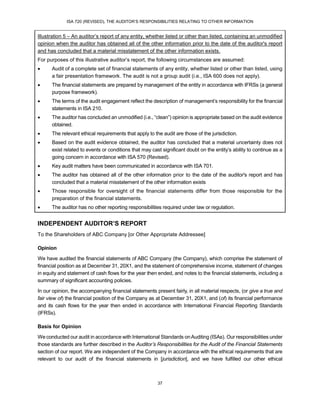 ISA 720 (REVISED), THE AUDITOR’S RESPONSIBILITIES RELATING TO OTHER INFORMATION
37
Illustration 5 – An auditor’s report of any entity, whether listed or other than listed, containing an unmodified
opinion when the auditor has obtained all of the other information prior to the date of the auditor's report
and has concluded that a material misstatement of the other information exists.
For purposes of this illustrative auditor’s report, the following circumstances are assumed:
 Audit of a complete set of financial statements of any entity, whether listed or other than listed, using
a fair presentation framework. The audit is not a group audit (i.e., ISA 600 does not apply).
 The financial statements are prepared by management of the entity in accordance with IFRSs (a general
purpose framework).
 The terms of the audit engagement reflect the description of management’s responsibility for the financial
statements in ISA 210.
 The auditor has concluded an unmodified (i.e., “clean”) opinion is appropriate based on the audit evidence
obtained.
 The relevant ethical requirements that apply to the audit are those of the jurisdiction.
 Based on the audit evidence obtained, the auditor has concluded that a material uncertainty does not
exist related to events or conditions that may cast significant doubt on the entity’s ability to continue as a
going concern in accordance with ISA 570 (Revised).
 Key audit matters have been communicated in accordance with ISA 701.
 The auditor has obtained all of the other information prior to the date of the auditor's report and has
concluded that a material misstatement of the other information exists
 Those responsible for oversight of the financial statements differ from those responsible for the
preparation of the financial statements.
 The auditor has no other reporting responsibilities required under law or regulation.
INDEPENDENT AUDITOR’S REPORT
To the Shareholders of ABC Company [or Other Appropriate Addressee]
Opinion
We have audited the financial statements of ABC Company (the Company), which comprise the statement of
financial position as at December 31, 20X1, and the statement of comprehensive income, statement of changes
in equity and statement of cash flows for the year then ended, and notes to the financial statements, including a
summary of significant accounting policies.
In our opinion, the accompanying financial statements present fairly, in all material respects, (or give a true and
fair view of) the financial position of the Company as at December 31, 20X1, and (of) its financial performance
and its cash flows for the year then ended in accordance with International Financial Reporting Standards
(IFRSs).
Basis for Opinion
We conducted our audit in accordance with International Standards onAuditing (ISAs). Our responsibilities under
those standards are further described in the Auditor’s Responsibilities for the Audit of the Financial Statements
section of our report. We are independent of the Company in accordance with the ethical requirements that are
relevant to our audit of the financial statements in [jurisdiction], and we have fulfilled our other ethical
 