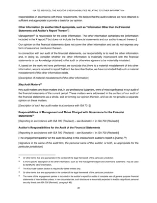 ISA 720 (REVISED), THE AUDITOR’S RESPONSIBILITIES RELATING TO OTHER INFORMATION
38
responsibilities in accordance with these requirements. We believe that the audit evidence we have obtained is
sufficient and appropriate to provide a basis for our opinion.
Other Information [or another title if appropriate, such as “Information Other than the Financial
Statements and Auditor’s Report Thereon”]
Management25 is responsible for the other information. The other information comprises the [information
included in the X report,26 but does not include the financial statements and our auditor’s report thereon.]
Our opinion on the financial statements does not cover the other information and we do not express any
form of assurance conclusion thereon.
In connection with our audit of the financial statements, our responsibility is to read the other information
and, in doing so, consider whether the other information is materially inconsistent with the financial
statements or our knowledge obtained in the audit or otherwise appears to be materially misstated.
If, based on the work we have performed, we conclude that there is a material misstatement of this other
information, we are required to report that fact. As described below, we have concluded that such a material
misstatement of the other information exists.
[Description of material misstatement of the other information]
[Key Audit Matters27
Key audit matters are those matters that, in our professional judgment, were of most significance in our audit of
the financial statements of the current period. These matters were addressed in the context of our audit of
the financial statements as a whole, and in forming our opinion thereon, and we do not provide a separate
opinion on these matters.
[Description of each key audit matter in accordance with ISA 701.]]
Responsibilities of Management and Those Charged with Governance for the Financial
Statements28
[Reporting in accordance with ISA 700 (Revised) – see Illustration 1 in ISA 700 (Revised).]
Auditor’s Responsibilities for the Audit of the Financial Statements
[Reporting in accordance with ISA 700 (Revised) – see Illustration 1 in ISA 700 (Revised).]
[The engagement partner on the audit resulting in this independent auditor’s report is [name].29]
[Signature in the name of the audit firm, the personal name of the auditor, or both, as appropriate for the
particular jurisdiction]
25
Or other terms that are appropriate in the context of the legal framework of the particular jurisdiction
26
A more specific description of the other information, such as “the management report and chairman’s statement,” may be used
to identify the other information.
27
The Key Audit Matters section is required for listed entities only.
28
Or other terms that are appropriate in the context of the legal framework of the particular jurisdiction
29
The name of the engagement partner is included in the auditor’s report for audits of complete sets of general purpose financial
statements of listed entities unless, in rare circumstances, such disclosure is reasonably expected to lead to a significant personal
security threat (see ISA 700 (Revised), paragraph 46).
 