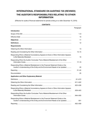 4
INTERNATIONAL STANDARD ON AUDITING 720 (REVISED)
THE AUDITOR’S RESPONSIBILITIES RELATING TO OTHER
INFORMATION
(Effective for audits of financial statements for periods ending on or after December 15, 2016)
CONTENTS
Paragraph
Introduction
Scope of this ISA ..................................................................................................................... 1–9
Effective Date .......................................................................................................................... 10
Objectives .............................................................................................................................. 11
Definitions .............................................................................................................................. 12
Requirements
Obtaining the Other Information .............................................................................................. 13
Reading and Considering the Other Information ……………………………………………....... 14–15
Responding When a Material Inconsistency Appears to Exist or Other Information Appears
to Be Materially Misstated ................................................................................................. 16
Responding When the Auditor Concludes That a Material Misstatement of the Other
Information Exists .............................................................................................................. 17–19
Responding When a Material Misstatement in the Financial Statement Exists or the
Auditor’s Understanding of the Entity and Its Environment Needs to be Updated............ 20
Reporting ................................................................................................................................. 21–24
Documentation ........................................................................................................................ 25
Application and Other Explanatory Material
Definitions ................................................................................................................................ A1–A10
Obtaining the Other Information .............................................................................................. A11–A22
Reading and Considering the Other Information …………………………………….................. A23–A38
Responding When a Material Inconsistency Appears to Exist or Other Information Appears
to Be Materially Misstated ................................................................................................. A39–A43
Responding When the Auditor Concludes That a Material Misstatement of the Other
Information Exists ............................................................................................................. A44–A50
Responding When a Material Misstatement in the Financial Statement Exists or the
Auditor’s Understanding of the Entity and Its Environment Needs to be Updated............ A51
Reporting ................................................................................................................................. A52–A59
 