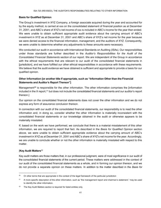 ISA 720 (REVISED), THE AUDITOR’S RESPONSIBILITIES RELATING TO OTHER INFORMATION
41
Basis for Qualified Opinion
The Group’s investment in XYZ Company, a foreign associate acquired during the year and accounted for
by the equity method, is carried at xxx on the consolidated statement of financial position as at December
31, 20X1, and ABC’s share of XYZ’s net income of xxx is included in ABC’s income for the year then ended.
We were unable to obtain sufficient appropriate audit evidence about the carrying amount of ABC’s
investment in XYZ as at December 31, 20X1 and ABC’s share of XYZ’s net income for the year because
we were denied access to the financial information, management, and the auditors of XYZ. Consequently,
we were unable to determine whether any adjustments to these amounts were necessary.
We conducted our audit in accordance with International Standards on Auditing (ISAs). Our responsibilities
under those standards are further described in the Auditor’s Responsibilities for the Audit of the
Consolidated Financial Statements section of our report. We are independent of the Group in accordance
with the ethical requirements that are relevant to our audit of the consolidated financial statements in
[jurisdiction], and we have fulfilled our other ethical responsibilities in accordance with these requirements.
We believe that the audit evidence we have obtained is sufficient and appropriate to provide a basis for our
qualified opinion.
Other Information [or another title if appropriate, such as “Information Other than the Financial
Statements and Auditor’s Report Thereon”]
Management30 is responsible for the other information. The other information comprises the [information
included in the X report,31 but does not include the consolidated financial statements and our auditor’s report
thereon.]
Our opinion on the consolidated financial statements does not cover the other information and we do not
express any form of assurance conclusion thereon.
In connection with our audit of the consolidated financial statements, our responsibility is to read the other
information and, in doing so, consider whether the other information is materially inconsistent with the
consolidated financial statements or our knowledge obtained in the audit or otherwise appears to be
materially misstated.
If, based on the work we have performed, we conclude that there is a material misstatement of this other
information, we are required to report that fact. As described in the Basis for Qualified Opinion section
above, we were unable to obtain sufficient appropriate evidence about the carrying amount of ABC’s
investment in XYZ as at December 31, 20X1 and ABC’s share of XYZ’s net income for the year. Accordingly,
we are unable to conclude whether or not the other information is materially misstated with respect to this
matter.
[Key Audit Matters32
Key audit matters are those matters that, in our professional judgment, were of most significance in our audit of
the consolidated financial statements of the current period. These matters were addressed in the context of
our audit of the consolidated financial statements as a whole, and in forming our opinion thereon, and we
do not provide a separate opinion on these matters. In addition to the matter described in the Basis for
30
Or other terms that are appropriate in the context of the legal framework of the particular jurisdiction
31
A more specific description of the other information, such as “the management report and chairman’s statement,” may be used
to identify the other information.
32
The Key Audit Matters section is required for listed entities only.
 
