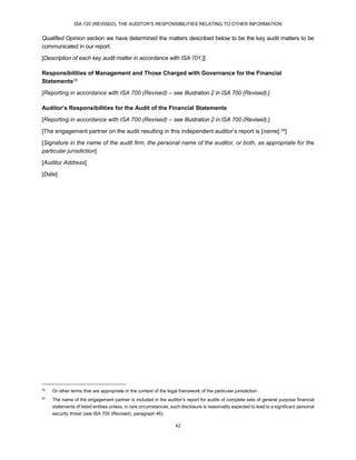 ISA 720 (REVISED), THE AUDITOR’S RESPONSIBILITIES RELATING TO OTHER INFORMATION
42
Qualified Opinion section we have determined the matters described below to be the key audit matters to be
communicated in our report.
[Description of each key audit matter in accordance with ISA 701.]]
Responsibilities of Management and Those Charged with Governance for the Financial
Statements33
[Reporting in accordance with ISA 700 (Revised) – see Illustration 2 in ISA 700 (Revised).]
Auditor’s Responsibilities for the Audit of the Financial Statements
[Reporting in accordance with ISA 700 (Revised) – see Illustration 2 in ISA 700 (Revised).]
[The engagement partner on the audit resulting in this independent auditor’s report is [name].34]
[Signature in the name of the audit firm, the personal name of the auditor, or both, as appropriate for the
particular jurisdiction]
[Auditor Address]
[Date]
33
Or other terms that are appropriate in the context of the legal framework of the particular jurisdiction
34
The name of the engagement partner is included in the auditor’s report for audits of complete sets of general purpose financial
statements of listed entities unless, in rare circumstances, such disclosure is reasonably expected to lead to a significant personal
security threat (see ISA 700 (Revised), paragraph 46).
 