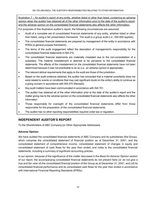 ISA 720 (REVISED), THE AUDITOR’S RESPONSIBILITIES RELATING TO OTHER INFORMATION
43
Illustration 7 – An auditor’s report of any entity, whether listed or other than listed, containing an adverse
opinion when the auditor has obtained all of the other information prior to the date of the auditor's report
and the adverse opinion on the consolidated financial statements also affects the other information.
For purposes of this illustrative auditor’s report, the following circumstances are assumed:
 Audit of a complete set of consolidated financial statements of any entity, whether listed or other
than listed, using a fair presentation framework. The audit is a group audit (i.e., ISA 600 applies).
 The consolidated financial statements are prepared by management of the entity in accordance with
IFRSs (a general purpose framework).
 The terms of the audit engagement reflect the description of management’s responsibility for the
consolidated financial statements in ISA 210.
 The consolidated financial statements are materially misstated due to the non-consolidation of a
subsidiary. The material misstatement is deemed to be pervasive to the consolidated financial
statements. The effects of the misstatement on the consolidated financial statements have not been
determined because it was not practicable to do so (i.e., an adverse opinion is appropriate).
 The relevant ethical requirements that apply to the audit are those of the jurisdiction.
 Based on the audit evidence obtained, the auditor has concluded that a material uncertainty does not
exist related to events or conditions that may cast significant doubt on the entity’s ability to continue as
a going concern in accordance with ISA 570 (Revised).
 Key audit matters have been communicated in accordance with ISA 701.
 The auditor has obtained all of the other information prior to the date of the auditor’s report and the
matter giving rise to the adverse opinion on the consolidated financial statements also affects the other
information
 Those responsible for oversight of the consolidated financial statements differ from those
responsible for the preparation of the consolidated financial statements.
 The auditor has no other reporting responsibilities required under law or regulation.
INDEPENDENT AUDITOR’S REPORT
To the Shareholders of ABC Company [or Other Appropriate Addressee]
Adverse Opinion
We have audited the consolidated financial statements of ABC Company and its subsidiaries (the Group),
which comprise the consolidated statement of financial position as at December 31, 20X1, and the
consolidated statement of comprehensive income, consolidated statement of changes in equity and
consolidated statement of cash flows for the year then ended, and notes to the consolidated financial
statements, including a summary of significant accounting policies.
In our opinion, because of the significance of the matter discussed in the Basis for Adverse Opinion section
of our report, the accompanying consolidated financial statements do not present fairly (or do not give a
true and fair view of) the consolidated financial position of the Group as at December 31, 20X1, and (of) its
consolidated financial performance and its consolidated cash flows for the year then ended in accordance
with International Financial Reporting Standards (IFRSs).
 