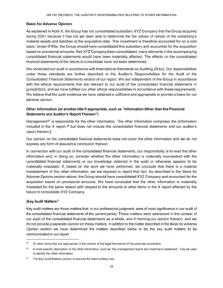 ISA 720 (REVISED), THE AUDITOR’S RESPONSIBILITIES RELATING TO OTHER INFORMATION
44
Basis for Adverse Opinion
As explained in Note X, the Group has not consolidated subsidiary XYZ Company that the Group acquired
during 20X1 because it has not yet been able to determine the fair values of certain of the subsidiary’s
material assets and liabilities at the acquisition date. This investment is therefore accounted for on a cost
basis. Under IFRSs, the Group should have consolidated this subsidiary and accounted for the acquisition
based on provisional amounts. Had XYZ Company been consolidated, many elements in the accompanying
consolidated financial statements would have been materially affected. The effects on the consolidated
financial statements of the failure to consolidate have not been determined.
We conducted our audit in accordance with International Standards on Auditing (ISAs). Our responsibilities
under those standards are further described in the Auditor’s Responsibilities for the Audit of the
Consolidated Financial Statements section of our report. We are independent of the Group in accordance
with the ethical requirements that are relevant to our audit of the consolidated financial statements in
[jurisdiction], and we have fulfilled our other ethical responsibilities in accordance with these requirements.
We believe that the audit evidence we have obtained is sufficient and appropriate to provide a basis for our
adverse opinion.
Other Information [or another title if appropriate, such as “Information Other than the Financial
Statements and Auditor’s Report Thereon”]
Management35 is responsible for the other information. The other information comprises the [information
included in the X report,36 but does not include the consolidated financial statements and our auditor’s
report thereon.]
Our opinion on the consolidated financial statements does not cover the other information and we do not
express any form of assurance conclusion thereon.
In connection with our audit of the consolidated financial statements, our responsibility is to read the other
information and, in doing so, consider whether the other information is materially inconsistent with the
consolidated financial statements or our knowledge obtained in the audit or otherwise appears to be
materially misstated. If, based on the work we have performed, we conclude that there is a material
misstatement of this other information, we are required to report that fact. As described in the Basis for
Adverse Opinion section above, the Group should have consolidated XYZ Company and accounted for the
acquisition based on provisional amounts. We have concluded that the other information is materially
misstated for the same reason with respect to the amounts or other items in the X report affected by the
failure to consolidate XYZ Company.
[Key Audit Matters37
Key audit matters are those matters that, in our professional judgment, were of most significance in our audit of
the consolidated financial statements of the current period. These matters were addressed in the context of
our audit of the consolidated financial statements as a whole, and in forming our opinion thereon, and we
do not provide a separate opinion on these matters. In addition to the matter described in the Basis for Adverse
Opinion section we have determined the matters described below to be the key audit matters to be
communicated in our report.
35
Or other terms that are appropriate in the context of the legal framework of the particular jurisdiction
36
A more specific description of the other information, such as “the management report and chairman’s statement,” may be used
to identify the other information.
37
The Key Audit Matters section is required for listed entities only.
 