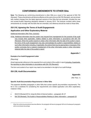 46
CONFORMING AMENDMENTS TO OTHER ISAs
Note: The following are conforming amendments to other ISAs as a result of the approval of ISA 720
(Revised). These amendments will become effective at the same time as ISA 720 (Revised), and are shown
with marked changes from the latest approved versions of the ISAs that are amended, included the new
and revised Auditor Reporting standards released in January 2015. The footnote numbers within these
amendments do not align with the ISAs that are amended, and reference should be made to those ISAs.
ISA 210, Agreeing the Terms of Audit Engagements
Application and Other Explanatory Material
Additional Information (Ref: Para. (b)(iii)(b))
A19a. Additional information that the auditor may request from management for the purpose of the audit
may include when applicable, matters related to other information in accordance with ISA 720
(Revised). When the auditor expects to obtain other information after the date of the auditor’s report,
the terms of the audit engagement may also acknowledge the auditor’s responsibilities relating to
such other information including, if applicable, the actions that may be appropriate or necessary if the
auditor concludes that a material misstatement of the other information exists in other information
obtained after the date of the auditor’s report.*
Appendix 1
Example of an Audit Engagement Letter
[Reporting]
[Insert appropriate reference to the expected form and content of the auditor’s report including, if applicable,
the reporting on other information in accordance with ISA 720 (Revised).]
The form and content of our report may need to be amended in the light of our audit findings.
ISA 230, Audit Documentation
Appendix
(Ref: Para. 1)
Specific Audit Documentation Requirements in Other ISAs
This appendix identifies paragraphs in other ISAs that contain specific documentation requirements. The
list is not a substitute for considering the requirements and related application and other explanatory
material in ISAs.
…
 ISA 610 (Revised 2013), Using the Work of Internal Auditors – paragraphs 3637
 ISA 720 (Revised), The Auditor’s Responsibilities Relating to Other Information – paragraph 25
*
When the conforming amendment becomes effective, this paragraph will become paragraph A20 and all subsequent paragraphs
will be renumbered accordingly.
 