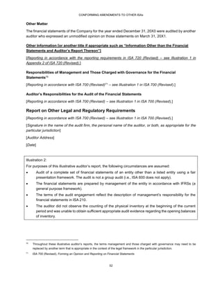 CONFORMING AMENDMENTS TO OTHER ISAs
52
Other Matter
The financial statements of the Company for the year ended December 31, 20X0 were audited by another
auditor who expressed an unmodified opinion on those statements on March 31, 20X1.
Other Information [or another title if appropriate such as “Information Other than the Financial
Statements and Auditor’s Report Thereon”]
[Reporting in accordance with the reporting requirements in ISA 720 (Revised) – see Illustration 1 in
Appendix 2 of ISA 720 (Revised).]
Responsibilities of Management and Those Charged with Governance for the Financial
Statements70
[Reporting in accordance with ISA 700 (Revised)71 – see Illustration 1 in ISA 700 (Revised).]
Auditor’s Responsibilities for the Audit of the Financial Statements
[Reporting in accordance with ISA 700 (Revised) – see Illustration 1 in ISA 700 (Revised).]
Report on Other Legal and Regulatory Requirements
[Reporting in accordance with ISA 700 (Revised) – see Illustration 1 in ISA 700 (Revised).]
[Signature in the name of the audit firm, the personal name of the auditor, or both, as appropriate for the
particular jurisdiction]
[Auditor Address]
[Date]
Illustration 2:
For purposes of this illustrative auditor’s report, the following circumstances are assumed:
 Audit of a complete set of financial statements of an entity other than a listed entity using a fair
presentation framework. The audit is not a group audit (i.e., ISA 600 does not apply).
 The financial statements are prepared by management of the entity in accordance with IFRSs (a
general purpose framework).
 The terms of the audit engagement reflect the description of management’s responsibility for the
financial statements in ISA 210.
 The auditor did not observe the counting of the physical inventory at the beginning of the current
period and was unable to obtain sufficient appropriate audit evidence regarding the opening balances
of inventory.
70
Throughout these illustrative auditor’s reports, the terms management and those charged with governance may need to be
replaced by another term that is appropriate in the context of the legal framework in the particular jurisdiction.
71
ISA 700 (Revised), Forming an Opinion and Reporting on Financial Statements
 