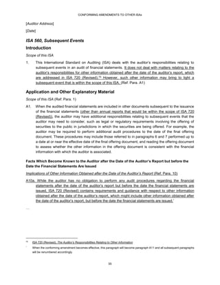 CONFORMING AMENDMENTS TO OTHER ISAs
55
[Auditor Address]
[Date]
ISA 560, Subsequent Events
Introduction
Scope of this ISA
1. This International Standard on Auditing (ISA) deals with the auditor’s responsibilities relating to
subsequent events in an audit of financial statements. It does not deal with matters relating to the
auditor’s responsibilities for other information obtained after the date of the auditor’s report, which
are addressed in ISA 720 (Revised).75 However, such other information may bring to light a
subsequent event that is within the scope of this ISA. (Ref: Para. A1)
Application and Other Explanatory Material
Scope of this ISA (Ref: Para. 1)
A1. When the audited financial statements are included in other documents subsequent to the issuance
of the financial statements (other than annual reports that would be within the scope of ISA 720
(Revised)), the auditor may have additional responsibilities relating to subsequent events that the
auditor may need to consider, such as legal or regulatory requirements involving the offering of
securities to the public in jurisdictions in which the securities are being offered. For example, the
auditor may be required to perform additional audit procedures to the date of the final offering
document. These procedures may include those referred to in paragraphs 6 and 7 performed up to
a date at or near the effective date of the final offering document, and reading the offering document
to assess whether the other information in the offering document is consistent with the financial
information with which the auditor is associated.
Facts Which Become Known to the Auditor after the Date of the Auditor’s Report but before the
Date the Financial Statements Are Issued
Implications of Other Information Obtained after the Date of the Auditor’s Report (Ref: Para. 10)
A10a. While the auditor has no obligation to perform any audit procedures regarding the financial
statements after the date of the auditor’s report but before the date the financial statements are
issued, ISA 720 (Revised) contains requirements and guidance with respect to other information
obtained after the date of the auditor’s report, which might include other information obtained after
the date of the auditor’s report, but before the date the financial statements are issued.*
…
75
ISA 720 (Revised), The Auditor’s Responsibilities Relating to Other Information
*
When the conforming amendment becomes effective, this paragraph will become paragraph A11 and all subsequent paragraphs
will be renumbered accordingly.
 