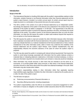 ISA 720 (REVISED), THE AUDITOR’S RESPONSIBILITIES RELATING TO OTHER INFORMATION
6
Introduction
Scope of this ISA
1. This International Standard on Auditing (ISA) deals with the auditor’s responsibilities relating to other
information, whether financial or non-financial information (other than financial statements and the
auditor’s report thereon), included in an entity’s annual report. An entity’s annual report may be a
single document or a combination of documents that serve the same purpose.
2. This ISA is written in the context of an audit of financial statements by an independent auditor.
Accordingly, the objectives of the auditor in this ISA are to be understood in the context of the overall
objectives of the auditor as stated in paragraph 11 of ISA 200.13
1 The requirements in the ISAs are
designed to enable the auditor to achieve the objectives specified in the ISAs, and thereby the overall
objectives of the auditor. The auditor’s opinion on the financial statements does not cover the other
information, nor does this ISA require the auditor to obtain audit evidence beyond that required to
form an opinion on the financial statements.
3. This ISA requires the auditor to read and consider the other information because other information
that is materially inconsistent with the financial statements or the auditor’s knowledge obtained in the
audit may indicate that there is a material misstatement of the financial statements or that a material
misstatement of the other information exists, either of which may undermine the credibility of the
financial statements and the auditor’s report thereon. Such material misstatements may also
inappropriately influence the economic decisions of the users for whom the auditor’s report is
prepared.
4. This ISA may also assist the auditor in complying with relevant ethical requirements14F
2 that require the
auditor to avoid being knowingly associated with information that the auditor believes contains a
materially false or misleading statement, statements or information furnished recklessly, or omits or
obscures information required to be included where such omission or obscurity would be misleading.
5. Other information may include amounts or other items that are intended to be the same as, to
summarize, or to provide greater detail, about amounts or other items in the financial statements,
and other amounts or other items about which the auditor has obtained knowledge in the audit. Other
information may also include other matters.
6. The auditor’s responsibilities relating to other information (other than applicable reporting
responsibilities) apply regardless of whether the other information is obtained by the auditor prior to,
or after, the date of the auditor’s report.
7. This ISA does not apply to:
(a) Preliminary announcements of financial information; or
(b) Securities offering documents, including prospectuses.
8. The auditor’s responsibilities under this ISA do not constitute an assurance engagement on other
information or impose an obligation on the auditor to obtain assurance about the other information.
1
ISA 200, Overall Objectives of the Independent Auditor and the Conduct of an Audit in Accordance with International Standards
on Auditing
2
International Ethics Standards Board for Accountants’ Code of Ethics for Professional Accountants (IESBA Code), paragraph
110.2
 