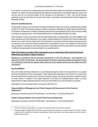 CONFORMING AMENDMENTS TO OTHER ISAs
60
In our opinion, except for the incomplete disclosure of the information referred to in the Basis for Qualified Opinion
section of our report, the accompanying financial statements present fairly, in all material respects (or give a true
and fair view of), the financial position of the Company as at December 31, 20X1, and (of) its financial
performance and its cash flows for the year then ended in accordance with International Financial Reporting
Standards (IFRSs).
Basis for Qualified Opinion
As discussed in Note yy, the Company’s financing arrangements expire and amounts outstanding are payable
on March 19, 20X2. The Company has been unable to conclude re-negotiations or obtain replacement financing.
This situation indicates that a material uncertainty exists that may cast significant doubt on the Company’s ability
to continue as a going concern. The financial statements do not adequately disclose this matter.
We conducted our audit in accordance with International Standards onAuditing (ISAs). Our responsibilities under
those standards are further described in the Auditor’s Responsibilities for the Audit of the Financial Statements
section of our report. We are independent of the Company in accordance with the ethical requirements that
are relevant to our audit of the financial statements in [jurisdiction], and we have fulfilled our other ethical
responsibilities in accordance with these requirements. We believe that the audit evidence we have obtained
is sufficient and appropriate to provide a basis for our qualified opinion.
Other Information [or another title if appropriate such as “Information Other than the Financial
Statements and Auditor’s Report Thereon”]
[Reporting in accordance with the reporting requirements in ISA 720 (Revised) – see Illustration 6 in
Appendix 2 of ISA 720 (Revised). The last paragraph of the other information section in Illustration 6 would
be customized to describe the specific matter giving rise to the qualified opinion that also affects the other
information.]
Key Audit Matters
Key audit matters are those matters that, in our professional judgment, were of most significance in our audit of
the financial statements of the current period. These matters were addressed in the context of our audit of the
financial statements as a whole, and in forming our opinion thereon, and we do not provide a separate opinion
on these matters. In addition to the matter described in the Basis for Qualified Opinion section, we have
determined the matters described below to be the key audit matters to be communicated in our report.
[Descriptions of each key audit matter in accordance with ISA 701.]
Responsibilities of Management and Those Charged with Governance for the Financial
Statements82
[Reporting in accordance with ISA 700 (Revised) – see Illustration 1 in ISA 700 (Revised).83]
Auditor’s Responsibilities for the Audit of the Financial Statements
[Reporting in accordance with ISA 700 (Revised) – see Illustration 1 in ISA 700 (Revised).83]
82
Or other terms that are appropriate in the context of the legal framework of the particular jurisdiction.
83
Paragraphs 3334 and 3839 of ISA 700 (Revised) require wording to be included in the auditor’s report for all entities in relation
to going concern to describe the respective responsibilities of those responsible for the financial statements and the auditor in
relation to going concern.
 