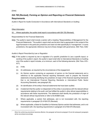 CONFORMING AMENDMENTS TO OTHER ISAs
66
[Date]
ISA 700 (Revised), Forming an Opinion and Reporting on Financial Statements
Requirements
Auditor’s Report for Audits Conducted in Accordance with International Standards on Auditing
…
Other Information
32. Where applicable, the auditor shall report in accordance with ISA 720 (Revised).
Responsibilities for the Financial Statements
3233. The auditor’s report shall include a section with a heading “Responsibilities of Management for the
Financial Statements.” The auditor’s report shall use the term that is appropriate in the context of the
legal framework in the particular jurisdiction and need not refer specifically to “management”. In some
jurisdictions, the appropriate reference may be to those charged with governance. (Ref: Para. A39)*
…
Auditor’s Report Prescribed by Law or Regulation
4950. If the auditor is required by law or regulation of a specific jurisdiction to use a specific layout, or
wording of the auditor’s report, the auditor’s report shall refer to International Standards on Auditing
only if the auditor’s report includes, at a minimum, each of the following elements: (Ref: Para. A70–
A71)
(a) A title.
(b) An addressee, as required by the circumstances of the engagement.
(c) An Opinion section containing an expression of opinion on the financial statements and a
reference to the applicable financial reporting framework used to prepare the financial
statements (including identifying the jurisdiction of origin of the financial reporting framework
that is not International Financial Reporting Standards or International Public Sector
Accounting Standards, see paragraph 26).
(d) An identification of the entity’s financial statements that have been audited.
(e) A statement that the auditor is independent of the entity in accordance with the relevant ethical
requirements relating to the audit, and has fulfilled the auditor’s other ethical responsibilities in
accordance with these requirements. The statement shall identify the jurisdiction of origin of
the relevant ethical requirements or refer to the IESBA Code.
(f) Where applicable, a section that addresses, and is not inconsistent with, the reporting
requirements in paragraph 22 of ISA 570 (Revised).
(g) Where applicable, a Basis for Qualified (or Adverse) Opinion section that addresses, and is not
inconsistent with, the reporting requirements in paragraph 23 of ISA 570 (Revised).
*
When the conforming amendment becomes effective, this paragraph will become paragraph 33 and all subsequent paragraphs
will be renumbered accordingly.
 