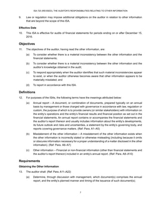 ISA 720 (REVISED), THE AUDITOR’S RESPONSIBILITIES RELATING TO OTHER INFORMATION
7
9. Law or regulation may impose additional obligations on the auditor in relation to other information
that are beyond the scope of this ISA.
Effective Date
10. This ISA is effective for audits of financial statements for periods ending on or after December 15,
2016.
Objectives
11. The objectives of the auditor, having read the other information, are:
(a) To consider whether there is a material inconsistency between the other information and the
financial statements;
(b) To consider whether there is a material inconsistency between the other information and the
auditor’s knowledge obtained in the audit;
(c) To respond appropriately when the auditor identifies that such material inconsistencies appear
to exist, or when the auditor otherwise becomes aware that other information appears to be
materially misstated; and
(d) To report in accordance with this ISA.
Definitions
12. For purposes of the ISAs, the following terms have the meanings attributed below:
(a) Annual report – A document, or combination of documents, prepared typically on an annual
basis by management or those charged with governance in accordance with law, regulation or
custom, the purpose of which is to provide owners (or similar stakeholders) with information on
the entity’s operations and the entity’s financial results and financial position as set out in the
financial statements. An annual report contains or accompanies the financial statements and
the auditor’s report thereon and usually includes information about the entity’s developments,
its future outlook and risks and uncertainties, a statement by the entity’s governing body, and
reports covering governance matters. (Ref: Para. A1–A5)
(b) Misstatement of the other information – A misstatement of the other information exists when
the other information is incorrectly stated or otherwise misleading (including because it omits
or obscures information necessary for a proper understanding of a matter disclosed in the other
information). (Ref: Para. A6–A7)
(c) Other information – Financial or non-financial information (other than financial statements and
the auditor’s report thereon) included in an entity’s annual report. (Ref: Para. A8–A10)
Requirements
Obtaining the Other Information
13. The auditor shall: (Ref: Para. A11–A22)
(a) Determine, through discussion with management, which document(s) comprises the annual
report, and the entity’s planned manner and timing of the issuance of such document(s);
 