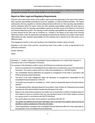 CONFORMING AMENDMENTS TO OTHER ISAs
71
should not be communicated in our report because the adverse consequences of doing so would reasonably
be expected to outweigh the public interest benefits of such communication.
Report on Other Legal and Regulatory Requirements
[The form and content of this section of the auditor’s report would vary depending on the nature of the auditor’s
other reporting responsibilities prescribed by local law, regulation, or national auditing standards. The matters
addressed by other law, regulation or national auditing standards (referred to as “other reporting responsibilities”)
shall be addressed within this section unless the other reporting responsibilities address the same topics as
those presented under the reporting responsibilities required by the ISAs as part of the Report on the Audit of
the Financial Statements section. The reporting of other reporting responsibilities that address the same topics
as those required by the ISAs may be combined (i.e., included in the Report on the Audit of the Financial
Statements section under the appropriate subheadings) provided that the wording in the auditor’s report clearly
differentiates the other reporting responsibilities from the reporting that is required by the ISAs where such a
difference exists.
The engagement partner on the audit resulting in this independent auditor’s report is [name].
[Signature in the name of the audit firm, the personal name of the auditor, or both, as appropriate for the
particular jurisdiction]
[Auditor Address]
[Date]
Illustration 2 – Auditor’s Report on Consolidated Financial Statements of a Listed Entity Prepared in
Accordance with a Fair Presentation Framework
For purposes of this illustrative auditor’s report, the following circumstances are assumed:
 Audit of a complete set of consolidated financial statements of a listed entity using a fair presentation
framework. The audit is a group audit of an entity with subsidiaries (i.e., ISA 600 applies).
 The consolidated financial statements are prepared by management of the entity in accordance with
IFRSs (a general purpose framework).
 The terms of the audit engagement reflect the description of management’s responsibility for the
consolidated financial statements in ISA 210.
 The auditor has concluded an unmodified (i.e., “clean”) opinion is appropriate based on the audit evidence
obtained.
 The International Ethics Standards Board for Accountants’ Code of Ethics for Professional Accountants
comprises all of the relevant ethical requirements that apply to the audit.
 Based on the audit evidence obtained, the auditor has concluded that a material uncertainty does not
exist related to events or conditions that may cast significant doubt on the entity’s ability to continue
as a going concern in accordance with ISA 570 (Revised).
 Key audit matters have been communicated in accordance with ISA 701.
 The auditor has obtained all of the other information prior to the date of the auditor's report and has not
identified a material misstatement of the other information.
 Those responsible for oversight of the consolidated financial statements differ from those responsible for
the preparation of the consolidated financial statements.
 
