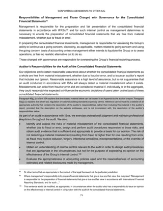 CONFORMING AMENDMENTS TO OTHER ISAs
73
Responsibilities of Management and Those Charged with Governance for the Consolidated
Financial Statements98
Management is responsible for the preparation and fair presentation of the consolidated financial
statements in accordance with IFRSs,99 and for such internal control as management determines is
necessary to enable the preparation of consolidated financial statements that are free from material
misstatement, whether due to fraud or error.
In preparing the consolidated financial statements, management is responsible for assessing the Group’s
ability to continue as a going concern, disclosing, as applicable, matters related to going concern and using
the going concern basis of accounting unless management either intends to liquidate the Group or to cease
operations, or has no realistic alternative but to do so.
Those charged with governance are responsible for overseeing the Group’s financial reporting process.
Auditor’s Responsibilities for the Audit of the Consolidated Financial Statements
Our objectives are to obtain reasonable assurance about whether the consolidated financial statements as
a whole are free from material misstatement, whether due to fraud or error, and to issue an auditor’s report
that includes our opinion. Reasonable assurance is a high level of assurance, but is not a guarantee that
an audit conducted in accordance with ISAs will always detect a material misstatement when it exists.
Misstatements can arise from fraud or error and are considered material if, individually or in the aggregate,
they could reasonably be expected to influence the economic decisions of users taken on the basis of these
consolidated financial statements.
Paragraph 4041 (b) of this ISA explains that the shaded material below can be located in an Appendix to the auditor’s report. Paragraph
4041 (c) explains that when law, regulation or national auditing standards expressly permit, reference can be made to a website of an
appropriate authority that contains the description of the auditor’s responsibilities, rather than including this material in the auditor’s
report, provided that the description on the website addresses, and is not inconsistent with, the description of the auditor’s
responsibilities below.
As part of an audit in accordance with ISAs, we exercise professional judgment and maintain professional
skepticism throughout the audit. We also:
 Identify and assess the risks of material misstatement of the consolidated financial statements,
whether due to fraud or error, design and perform audit procedures responsive to those risks, and
obtain audit evidence that is sufficient and appropriate to provide a basis for our opinion. The risk of
not detecting a material misstatement resulting from fraud is higher than for one resulting from error,
as fraud may involve collusion, forgery, intentional omissions, misrepresentations, or the override of
internal control.
 Obtain an understanding of internal control relevant to the audit in order to design audit procedures
that are appropriate in the circumstances, but not for the purpose of expressing an opinion on the
effectiveness of the Group’s internal control.100
 Evaluate the appropriateness of accounting policies used and the reasonableness of accounting
estimates and related disclosures made by management.
98
Or other terms that are appropriate in the context of the legal framework of the particular jurisdiction
99
Where management’s responsibility is to prepare financial statements that give a true and fair view, this may read: “Management
is responsible for the preparation of financial statements that give a true and fair view in accordance with International Financial
Reporting Standards, and for such ...”
100
This sentence would be modified, as appropriate, in circumstances when the auditor also has a responsibility to issue an opinion
on the effectiveness of internal control in conjunction with the audit of the consolidated financial statements.
 