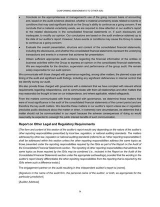CONFORMING AMENDMENTS TO OTHER ISAs
74
 Conclude on the appropriateness of management’s use of the going concern basis of accounting
and, based on the audit evidence obtained, whether a material uncertainty exists related to events or
conditions that may cast significant doubt on the Group’s ability to continue as a going concern. If we
conclude that a material uncertainty exists, we are required to draw attention in our auditor’s report
to the related disclosures in the consolidated financial statements or, if such disclosures are
inadequate, to modify our opinion. Our conclusions are based on the audit evidence obtained up to
the date of our auditor’s report. However, future events or conditions may cause the Group to cease
to continue as a going concern.
 Evaluate the overall presentation, structure and content of the consolidated financial statements,
including the disclosures, and whether the consolidated financial statements represent the underlying
transactions and events in a manner that achieves fair presentation.
 Obtain sufficient appropriate audit evidence regarding the financial information of the entities or
business activities within the Group to express an opinion on the consolidated financial statements.
We are responsible for the direction, supervision and performance of the group audit. We remain
solely responsible for our audit opinion.
We communicate with those charged with governance regarding, among other matters, the planned scope and
timing of the audit and significant audit findings, including any significant deficiencies in internal control that
we identify during our audit.
We also provide those charged with governance with a statement that we have complied with relevant ethical
requirements regarding independence, and to communicate with them all relationships and other matters that
may reasonably be thought to bear on our independence, and where applicable, related safeguards.
From the matters communicated with those charged with governance, we determine those matters that
were of most significance in the audit of the consolidated financial statements of the current period and are
therefore the key audit matters. We describe these matters in our auditor’s report unless law or regulation
precludes public disclosure about the matter or when, in extremely rare circumstances, we determine that a
matter should not be communicated in our report because the adverse consequences of doing so would
reasonably be expected to outweigh the public interest benefits of such communication.
Report on Other Legal and Regulatory Requirements
[The form and content of this section of the auditor’s report would vary depending on the nature of the auditor’s
other reporting responsibilities prescribed by local law, regulation, or national auditing standards. The matters
addressed by other law, regulation or national auditing standards (referred to as “other reporting responsibilities”)
shall be addressed within this section unless the other reporting responsibilities address the same topics as
those presented under the reporting responsibilities required by the ISAs as part of the Report on the Audit of
the Consolidated Financial Statements section. The reporting of other reporting responsibilities that address the
same topics as those required by the ISAs may be combined (i.e., included in the Report on the Audit of the
Consolidated Financial Statements section under the appropriate subheadings) provided that the wording in the
auditor’s report clearly differentiates the other reporting responsibilities from the reporting that is required by the
ISAs where such a difference exists.]
The engagement partner on the audit resulting in this independent auditor’s report is [name].
[Signature in the name of the audit firm, the personal name of the auditor, or both, as appropriate for the
particular jurisdiction]
[Auditor Address]
 