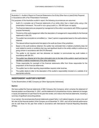 CONFORMING AMENDMENTS TO OTHER ISAs
75
[Date]
Illustration 3 – Auditor’s Report on Financial Statements of an Entity Other than a Listed Entity Prepared
in Accordance with a Fair Presentation Framework
For purposes of this illustrative auditor’s report, the following circumstances are assumed:
 Audit of a complete set of financial statements of an entity other than a listed entity using a fair
presentation framework. The audit is not a group audit (i.e., ISA 600 does not apply).
 The financial statements are prepared by management of the entity in accordance with IFRSs (a general
purpose framework).
 The terms of the audit engagement reflect the description of management’s responsibility for the financial
statements in ISA 210.
 The auditor has concluded an unmodified (i.e., “clean”) opinion is appropriate based on the audit evidence
obtained.
 The relevant ethical requirements that apply to the audit are those of the jurisdiction.
 Based on the audit evidence obtained, the auditor has concluded that a material uncertainty does not
exist related to events or conditions that may cast significant doubt on the entity’s ability to continue as a
going concern in accordance with ISA 570 (Revised).
 The auditor is not required, and has otherwise not decided, to communicate key audit matters in
accordance with ISA 701.
 The auditor has obtained all of the other information prior to the date of the auditor's report and has not
identified a material misstatement of the other information.
 Those responsible for oversight of the financial statements differ from those responsible for the
preparation of the financial statements.
 The auditor has no other reporting responsibilities required under local law.
 The auditor elects to refer to the description of the auditor’s responsibility included on a website of an
appropriate authority.
INDEPENDENT AUDITOR’S REPORT
To the Shareholders of ABC Company [or Other Appropriate Addressee]
Opinion
We have audited the financial statements of ABC Company (the Company), which comprise the statement of
financial position as at December 31, 20X1, and the statement of comprehensive income, statement of changes
in equity and statement of cash flows for the year then ended, and notes to the financial statements, including a
summary of significant accounting policies.
In our opinion, the accompanying financial statements present fairly, in all material respects, (or give a true and
fair view of) the financial position of the Company as at December 31, 20X1, and (of) its financial performance
and its cash flows for the year then ended in accordance with International Financial Reporting Standards
(IFRSs).
 