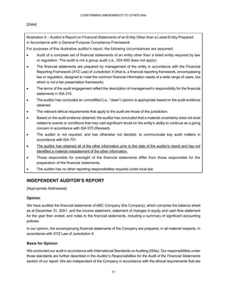 CONFORMING AMENDMENTS TO OTHER ISAs
77
[Date]
Illustration 4 – Auditor’s Report on Financial Statements of an Entity Other than a Listed Entity Prepared
in Accordance with a General Purpose Compliance Framework
For purposes of this illustrative auditor’s report, the following circumstances are assumed:
 Audit of a complete set of financial statements of an entity other than a listed entity required by law
or regulation. The audit is not a group audit (i.e., ISA 600 does not apply).
 The financial statements are prepared by management of the entity in accordance with the Financial
Reporting Framework (XYZ Law) of Jurisdiction X (that is, a financial reporting framework, encompassing
law or regulation, designed to meet the common financial information needs of a wide range of users, but
which is not a fair presentation framework).
 The terms of the audit engagement reflect the description of management’s responsibility for the financial
statements in ISA 210.
 The auditor has concluded an unmodified (i.e., “clean”) opinion is appropriate based on the audit evidence
obtained.
 The relevant ethical requirements that apply to the audit are those of the jurisdiction.
 Based on the audit evidence obtained, the auditor has concluded that a material uncertainty does not exist
related to events or conditions that may cast significant doubt on the entity’s ability to continue as a going
concern in accordance with ISA 570 (Revised).
 The auditor is not required, and has otherwise not decided, to communicate key audit matters in
accordance with ISA 701.
 The auditor has obtained all of the other information prior to the date of the auditor's report and has not
identified a material misstatement of the other information.
 Those responsible for oversight of the financial statements differ from those responsible for the
preparation of the financial statements.
 The auditor has no other reporting responsibilities required under local law.
INDEPENDENT AUDITOR’S REPORT
[Appropriate Addressee]
Opinion
We have audited the financial statements of ABC Company (the Company), which comprise the balance sheet
as at December 31, 20X1, and the income statement, statement of changes in equity and cash flow statement
for the year then ended, and notes to the financial statements, including a summary of significant accounting
policies.
In our opinion, the accompanying financial statements of the Company are prepared, in all material respects, in
accordance with XYZ Law of Jurisdiction X.
Basis for Opinion
We conducted our audit in accordance with International Standards onAuditing (ISAs). Our responsibilities under
those standards are further described in the Auditor’s Responsibilities for the Audit of the Financial Statements
section of our report. We are independent of the Company in accordance with the ethical requirements that are
 