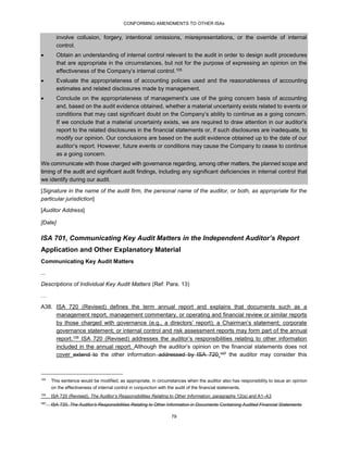 CONFORMING AMENDMENTS TO OTHER ISAs
79
involve collusion, forgery, intentional omissions, misrepresentations, or the override of internal
control.
 Obtain an understanding of internal control relevant to the audit in order to design audit procedures
that are appropriate in the circumstances, but not for the purpose of expressing an opinion on the
effectiveness of the Company’s internal control.105
 Evaluate the appropriateness of accounting policies used and the reasonableness of accounting
estimates and related disclosures made by management.
 Conclude on the appropriateness of management’s use of the going concern basis of accounting
and, based on the audit evidence obtained, whether a material uncertainty exists related to events or
conditions that may cast significant doubt on the Company’s ability to continue as a going concern.
If we conclude that a material uncertainty exists, we are required to draw attention in our auditor’s
report to the related disclosures in the financial statements or, if such disclosures are inadequate, to
modify our opinion. Our conclusions are based on the audit evidence obtained up to the date of our
auditor’s report. However, future events or conditions may cause the Company to cease to continue
as a going concern.
We communicate with those charged with governance regarding, among other matters, the planned scope and
timing of the audit and significant audit findings, including any significant deficiencies in internal control that
we identify during our audit.
[Signature in the name of the audit firm, the personal name of the auditor, or both, as appropriate for the
particular jurisdiction]
[Auditor Address]
[Date]
ISA 701, Communicating Key Audit Matters in the Independent Auditor’s Report
Application and Other Explanatory Material
Communicating Key Audit Matters
...
Descriptions of Individual Key Audit Matters (Ref: Para. 13)
…
A38. ISA 720 (Revised) defines the term annual report and explains that documents such as a
management report, management commentary, or operating and financial review or similar reports
by those charged with governance (e.g., a directors’ report); a Chairman’s statement; corporate
governance statement; or internal control and risk assessment reports may form part of the annual
report.106 ISA 720 (Revised) addresses the auditor’s responsibilities relating to other information
included in the annual report. Although the auditor’s opinion on the financial statements does not
cover extend to the other information addressed by ISA 720,107 the auditor may consider this
105
This sentence would be modified, as appropriate, in circumstances when the auditor also has responsibility to issue an opinion
on the effectiveness of internal control in conjunction with the audit of the financial statements.
106
ISA 720 (Revised), The Auditor’s Responsibilities Relating to Other Information, paragraphs 12(a) and A1–A3
107
ISA 720, The Auditor’s Responsibilities Relating to Other Information in Documents Containing Audited Financial Statements
 