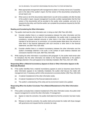 ISA 720 (REVISED), THE AUDITOR’S RESPONSIBILITIES RELATING TO OTHER INFORMATION
8
(b) Make appropriate arrangements with management to obtain in a timely manner and, if possible,
prior to the date of the auditor’s report, the final version of the document(s) comprising the
annual report; and
(c) When some or all of the document(s) determined in (a) will not be available until after the date
of the auditor’s report, request management to provide a written representation that the final
version of the document(s) will be provided to the auditor when available, and prior to its
issuance by the entity, such that the auditor can complete the procedures required by this ISA.
(Ref: Para. A22)
Reading and Considering the Other Information
14. The auditor shall read the other information and, in doing so shall: (Ref: Para. A23–A24)
(a) Consider whether there is a material inconsistency between the other information and the
financial statements. As the basis for this consideration, the auditor shall, to evaluate their
consistency, compare selected amounts or other items in the other information (that are
intended to be the same as, to summarize, or to provide greater detail about, the amounts or
other items in the financial statements) with such amounts or other items in the financial
statements; and (Ref: Para. A25–A29)
(b) Consider whether there is a material inconsistency between the other information and the
auditor’s knowledge obtained in the audit, in the context of audit evidence obtained and
conclusions reached in the audit. (Ref: Para. A30–A36)
15. While reading the other information in accordance with paragraph 14, the auditor shall remain alert
for indications that the other information not related to the financial statements or the auditor’s
knowledge obtained in the audit appears to be materially misstated. (Ref: Para. A24, A37–A38)
Responding When a Material Inconsistency Appears to Exist or Other Information Appears to Be
Materially Misstated
16. If the auditor identifies that a material inconsistency appears to exist (or becomes aware that the
other information appears to be materially misstated), the auditor shall discuss the matter with
management and, if necessary, perform other procedures to conclude whether: (Ref: Para. A39–A43)
(a) A material misstatement of the other information exists;
(b) A material misstatement of the financial statements exists; or
(c) The auditor’s understanding of the entity and its environment needs to be updated.
Responding When the Auditor Concludes That a Material Misstatement of the Other Information
Exists
17. If the auditor concludes that a material misstatement of the other information exists, the auditor shall
request management to correct the other information. If management:
(a) Agrees to make the correction, the auditor shall determine that the correction has been made;
or
(b) Refuses to make the correction, the auditor shall communicate the matter with those charged
with governance and request that the correction be made.
 
