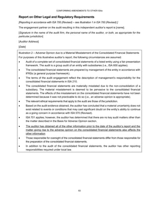 CONFORMING AMENDMENTS TO OTHER ISAs
83
Report on Other Legal and Regulatory Requirements
[Reporting in accordance with ISA 700 (Revised) – see Illustration 1 in ISA 700 (Revised).]
The engagement partner on the audit resulting in this independent auditor’s report is [name].
[Signature in the name of the audit firm, the personal name of the auditor, or both, as appropriate for the
particular jurisdiction]
[Auditor Address]
[Date]
Illustration 2 – Adverse Opinion due to a Material Misstatement of the Consolidated Financial Statements
For purposes of this illustrative auditor’s report, the following circumstances are assumed:
 Audit of a complete set of consolidated financial statements of a listed entity using a fair presentation
framework. The audit is a group audit of an entity with subsidiaries (i.e., ISA 600 applies).
 The consolidated financial statements are prepared by management of the entity in accordance with
IFRSs (a general purpose framework).
 The terms of the audit engagement reflect the description of management’s responsibility for the
consolidated financial statements in ISA 210.
 The consolidated financial statements are materially misstated due to the non-consolidation of a
subsidiary. The material misstatement is deemed to be pervasive to the consolidated financial
statements. The effects of the misstatement on the consolidated financial statements have not been
determined because it was not practicable to do so (i.e., an adverse opinion is appropriate).
 The relevant ethical requirements that apply to the audit are those of the jurisdiction.
 Based on the audit evidence obtained, the auditor has concluded that a material uncertainty does not
exist related to events or conditions that may cast significant doubt on the entity’s ability to continue
as a going concern in accordance with ISA 570 (Revised).
 ISA 701 applies; however, the auditor has determined that there are no key audit matters other than
the matter described in the Basis for Adverse Opinion section.
 The auditor has obtained all of the other information prior to the date of the auditor’s report and the
matter giving rise to the adverse opinion on the consolidated financial statements also affects the
other information
 Those responsible for oversight of the consolidated financial statements differ from those responsible for
the preparation of the consolidated financial statements.
 In addition to the audit of the consolidated financial statements, the auditor has other reporting
responsibilities required under local law.
 