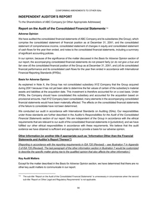 CONFORMING AMENDMENTS TO OTHER ISAs
84
INDEPENDENT AUDITOR’S REPORT
To the Shareholders of ABC Company [or Other Appropriate Addressee]
Report on the Audit of the Consolidated Financial Statements114
Adverse Opinion
We have audited the consolidated financial statements of ABC Company and its subsidiaries (the Group), which
comprise the consolidated statement of financial position as at December 31, 20X1, and the consolidated
statement of comprehensive income, consolidated statement of changes in equity and consolidated statement
of cash flows for the year then ended, and notes to the consolidated financial statements, including a summary
of significant accounting policies.
In our opinion, because of the significance of the matter discussed in the Basis for Adverse Opinion section of
our report, the accompanying consolidated financial statements do not present fairly (or do not give a true and
fair view of) the consolidated financial position of the Group as at December 31, 20X1, and (of) its consolidated
financial performance and its consolidated cash flows for the year then ended in accordance with International
Financial Reporting Standards (IFRSs).
Basis for Adverse Opinion
As explained in Note X, the Group has not consolidated subsidiary XYZ Company that the Group acquired
during 20X1 because it has not yet been able to determine the fair values of certain of the subsidiary’s material
assets and liabilities at the acquisition date. This investment is therefore accounted for on a cost basis. Under
IFRSs, the Company should have consolidated this subsidiary and accounted for the acquisition based on
provisional amounts. Had XYZ Company been consolidated, many elements in the accompanying consolidated
financial statements would have been materially affected. The effects on the consolidated financial statements
of the failure to consolidate have not been determined.
We conducted our audit in accordance with International Standards on Auditing (ISAs). Our responsibilities
under those standards are further described in the Auditor’s Responsibilities for the Audit of the Consolidated
Financial Statements section of our report. We are independent of the Group in accordance with the ethical
requirements that are relevant to our audit of the consolidated financial statements in [jurisdiction], and we have
fulfilled our other ethical responsibilities in accordance with these requirements. We believe that the audit
evidence we have obtained is sufficient and appropriate to provide a basis for our adverse opinion.
Other Information [or another title if appropriate such as “Information Other than the Financial
Statements and Auditor’s Report Thereon”]
[Reporting in accordance with the reporting requirements in ISA 720 (Revised) – see Illustration 7 in Appendix
2 of ISA 720 (Revised). The last paragraph of the other information section in Illustration 7 would be customized
to describe the specific matter giving rise to the qualified opinion that also affects the other information.]
Key Audit Matters
Except for the matter described in the Basis for Adverse Opinion section, we have determined that there are no
other key audit matters to communicate in our report.
114
The sub-title “Report on the Audit of the Consolidated Financial Statements” is unnecessary in circumstances when the second
sub-title “Report on Other Legal and Regulatory Requirements” is not applicable.
 