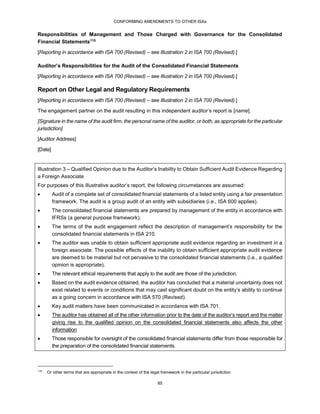 CONFORMING AMENDMENTS TO OTHER ISAs
85
Responsibilities of Management and Those Charged with Governance for the Consolidated
Financial Statements115
[Reporting in accordance with ISA 700 (Revised) – see Illustration 2 in ISA 700 (Revised).]
Auditor’s Responsibilities for the Audit of the Consolidated Financial Statements
[Reporting in accordance with ISA 700 (Revised) – see Illustration 2 in ISA 700 (Revised).]
Report on Other Legal and Regulatory Requirements
[Reporting in accordance with ISA 700 (Revised) – see Illustration 2 in ISA 700 (Revised).]
The engagement partner on the audit resulting in this independent auditor’s report is [name].
[Signature in the name of the audit firm, the personal name of the auditor, or both, as appropriate for the particular
jurisdiction]
[Auditor Address]
[Date]
Illustration 3 – Qualified Opinion due to the Auditor’s Inability to Obtain Sufficient Audit Evidence Regarding
a Foreign Associate
For purposes of this illustrative auditor’s report, the following circumstances are assumed:
 Audit of a complete set of consolidated financial statements of a listed entity using a fair presentation
framework. The audit is a group audit of an entity with subsidiaries (i.e., ISA 600 applies).
 The consolidated financial statements are prepared by management of the entity in accordance with
IFRSs (a general purpose framework).
 The terms of the audit engagement reflect the description of management’s responsibility for the
consolidated financial statements in ISA 210.
 The auditor was unable to obtain sufficient appropriate audit evidence regarding an investment in a
foreign associate. The possible effects of the inability to obtain sufficient appropriate audit evidence
are deemed to be material but not pervasive to the consolidated financial statements (i.e., a qualified
opinion is appropriate).
 The relevant ethical requirements that apply to the audit are those of the jurisdiction.
 Based on the audit evidence obtained, the auditor has concluded that a material uncertainty does not
exist related to events or conditions that may cast significant doubt on the entity’s ability to continue
as a going concern in accordance with ISA 570 (Revised).
 Key audit matters have been communicated in accordance with ISA 701.
 The auditor has obtained all of the other information prior to the date of the auditor’s report and the matter
giving rise to the qualified opinion on the consolidated financial statements also affects the other
information
 Those responsible for oversight of the consolidated financial statements differ from those responsible for
the preparation of the consolidated financial statements.
115
Or other terms that are appropriate in the context of the legal framework in the particular jurisdiction
 