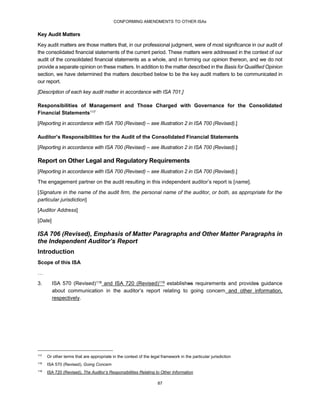 CONFORMING AMENDMENTS TO OTHER ISAs
87
Key Audit Matters
Key audit matters are those matters that, in our professional judgment, were of most significance in our audit of
the consolidated financial statements of the current period. These matters were addressed in the context of our
audit of the consolidated financial statements as a whole, and in forming our opinion thereon, and we do not
provide a separate opinion on these matters. In addition to the matter described in the Basis for Qualified Opinion
section, we have determined the matters described below to be the key audit matters to be communicated in
our report.
[Description of each key audit matter in accordance with ISA 701.]
Responsibilities of Management and Those Charged with Governance for the Consolidated
Financial Statements117
[Reporting in accordance with ISA 700 (Revised) – see Illustration 2 in ISA 700 (Revised).]
Auditor’s Responsibilities for the Audit of the Consolidated Financial Statements
[Reporting in accordance with ISA 700 (Revised) – see Illustration 2 in ISA 700 (Revised).]
Report on Other Legal and Regulatory Requirements
[Reporting in accordance with ISA 700 (Revised) – see Illustration 2 in ISA 700 (Revised).]
The engagement partner on the audit resulting in this independent auditor’s report is [name].
[Signature in the name of the audit firm, the personal name of the auditor, or both, as appropriate for the
particular jurisdiction]
[Auditor Address]
[Date]
ISA 706 (Revised), Emphasis of Matter Paragraphs and Other Matter Paragraphs in
the Independent Auditor’s Report
Introduction
Scope of this ISA
…
3. ISA 570 (Revised)118 and ISA 720 (Revised)119 establishes requirements and provides guidance
about communication in the auditor’s report relating to going concern and other information,
respectively.
117
Or other terms that are appropriate in the context of the legal framework in the particular jurisdiction
118
ISA 570 (Revised), Going Concern
119
ISA 720 (Revised), The Auditor’s Responsibilities Relating to Other Information
 