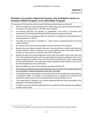 CONFORMING AMENDMENTS TO OTHER ISAs
88
Appendix 3
(Ref: Para. A17)
Illustration of an Auditor’s Report that Includes a Key Audit Matters Section, an
Emphasis of Matter Paragraph, and an Other Matter Paragraph
For purposes of this illustrative auditor’s report, the following circumstances are assumed:
 Audit of a complete set of financial statements of a listed entity using a fair presentation framework.
The audit is not a group audit (i.e., ISA 600120 does not apply).
 The financial statements are prepared by management of the entity in accordance with
International Financial Reporting Standards (IFRSs) (a general purpose framework).
 The terms of the audit engagement reflect the description of management’s responsibility for the
financial statements in ISA 210.
 The auditor has concluded an unmodified (i.e., “clean”) opinion is appropriate based on the audit
evidence obtained.
 The relevant ethical requirements that apply to the audit are those of the jurisdiction.
 Based on the audit evidence obtained, the auditor has concluded that a material uncertainty does
not exist related to events or conditions that may cast significant doubt on the entity’s ability to
continue as a going concern in accordance with ISA 570 (Revised).
 Between the date of the financial statements and the date of the auditor’s report, there was a fire
in the entity’s production facilities, which was disclosed by the entity as a subsequent event. In the
auditor’s judgment, the matter is of such importance that it is fundamental to users’ understanding
of the financial statements. The matter did not require significant auditor attention in the audit of
the financial statements in the current period.
 Key audit matters have been communicated in accordance with ISA 701.
 The auditor has obtained all of the other information prior to the date of the auditor's report and
has not identified a material misstatement of the other information.
 Corresponding figures are presented, and the prior period’s financial statements were audited by
a predecessor auditor. The auditor is not prohibited by law or regulation from referring to the
predecessor auditor’s report on the corresponding figures and has decided to do so.
 Those responsible for oversight of the financial statements differ from those responsible for the
preparation of the financial statements.
 In addition to the audit of the financial statements, the auditor has other reporting responsibilities
required under local law.
120
ISA 600, Special Considerations—Audits of Group Financial Statements (Including the Work of Component Auditors)
 