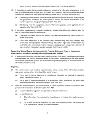 ISA 720 (REVISED), THE AUDITOR’S RESPONSIBILITIES RELATING TO OTHER INFORMATION
9
18. If the auditor concludes that a material misstatement exists in other information obtained prior to the
date of the auditor’s report, and the other information is not corrected after communicating with those
charged with governance, the auditor shall take appropriate action, including: (Ref: Para. A44)
(a) Considering the implications for the auditor’s report and communicating with those charged
with governance about how the auditor plans to address the material misstatement in the
auditor’s report (see paragraph 22(e)(ii)); or (Ref: Para. A45)
(b) Withdrawing from the engagement, where withdrawal is possible under applicable law or
regulation. (Ref: Para. A46–A47)
19. If the auditor concludes that a material misstatement exists in other information obtained after the
date of the auditor’s report, the auditor shall:
(a) If the other information is corrected, perform the procedures necessary in the circumstances;
or (Ref: Para. A48)
(b) If the other information is not corrected after communicating with those charged with
governance, take appropriate action considering the auditor’s legal rights and obligations, to
seek to have the uncorrected material misstatement appropriately brought to the attention of
users for whom the auditor’s report is prepared. (Ref: Para. A49–A50)
Responding When a Material Misstatement in the Financial Statements Exists or the Auditor’s
Understanding of the Entity and Its Environment Needs to Be Updated
20. If, as a result of performing the procedures in paragraphs 14–15, the auditor concludes that a material
misstatement in the financial statements exists or the auditor’s understanding of the entity and its
environment needs to be updated, the auditor shall respond appropriately in accordance with the
other ISAs. (Ref: Para. A51)
Reporting
21. The auditor’s report shall include a separate section with a heading “Other Information”, or other
appropriate heading, when, at the date of the auditor’s report:
(a) For an audit of financial statements of a listed entity, the auditor has obtained, or expects to
obtain, the other information; or
(b) For an audit of financial statements of an entity other than a listed entity, the auditor has
obtained some or all of the other information. (Ref: Para. A52)
22. When the auditor’s report is required to include an Other Information section in accordance with
paragraph 21, this section shall include: (Ref: Para. A53)
(a) A statement that management is responsible for the other information;
(b) An identification of:
(i) Other information, if any, obtained by the auditor prior to the date of the auditor’s report;
and
(ii) For an audit of financial statements of a listed entity, other information, if any, expected
to be obtained after the date of the auditor’s report;
 