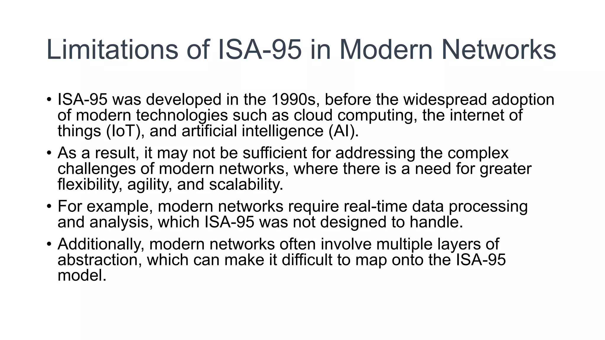 Limitations of ISA-95 in Modern Networks
• ISA-95 was developed in the 1990s, before the widespread adoption
of modern technologies such as cloud computing, the internet of
things (IoT), and artificial intelligence (AI).
• As a result, it may not be sufficient for addressing the complex
challenges of modern networks, where there is a need for greater
flexibility, agility, and scalability.
• For example, modern networks require real-time data processing
and analysis, which ISA-95 was not designed to handle.
• Additionally, modern networks often involve multiple layers of
abstraction, which can make it difficult to map onto the ISA-95
model.
 