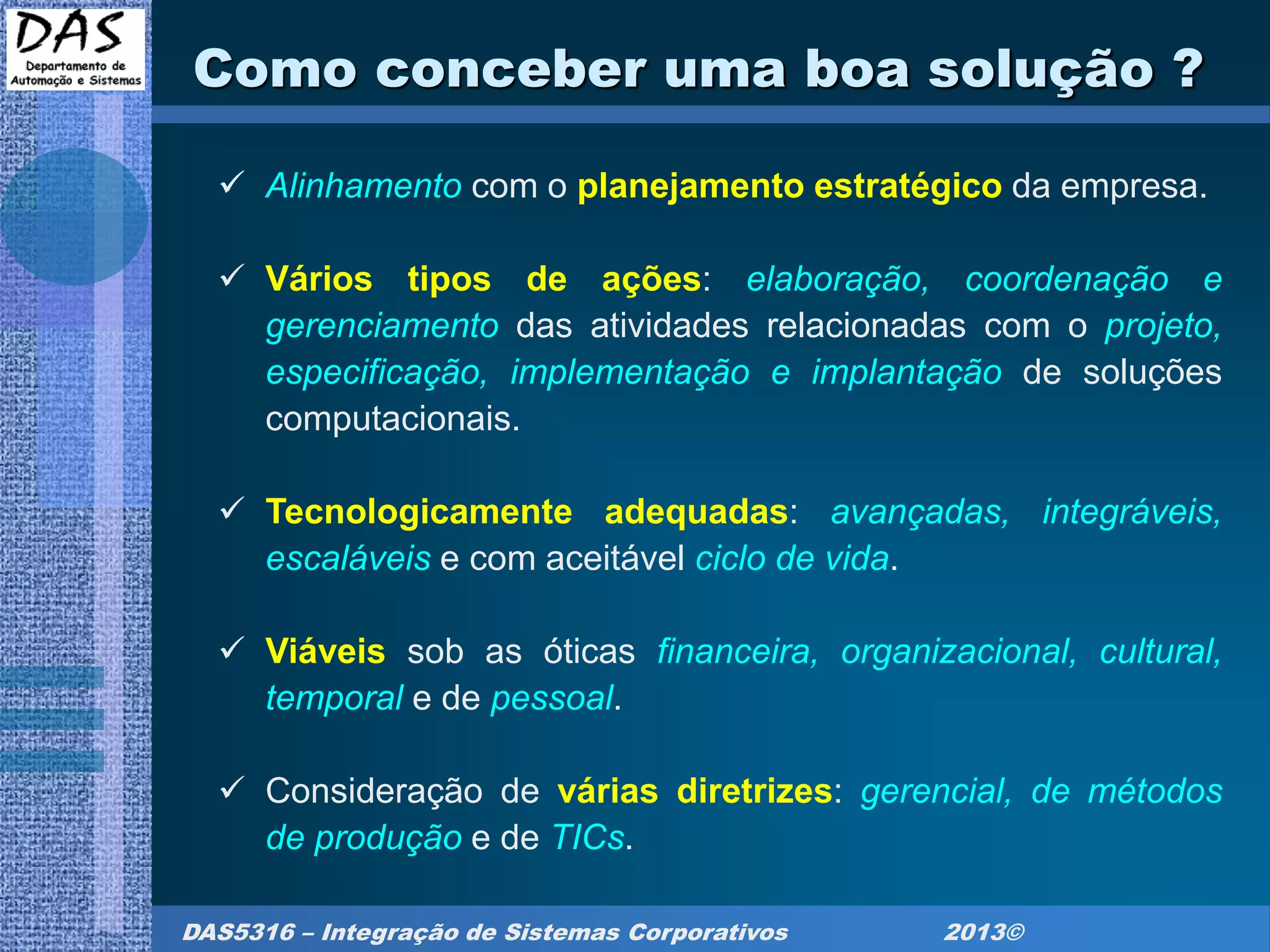 DAS5316 – Integração de Sistemas Corporativos 2013©
Como conceber uma boa solução ?
 Alinhamento com o planejamento estratégico da empresa.
 Vários tipos de ações: elaboração, coordenação e
gerenciamento das atividades relacionadas com o projeto,
especificação, implementação e implantação de soluções
computacionais.
 Tecnologicamente adequadas: avançadas, integráveis,
escaláveis e com aceitável ciclo de vida.
 Viáveis sob as óticas financeira, organizacional, cultural,
temporal e de pessoal.
 Consideração de várias diretrizes: gerencial, de métodos
de produção e de TICs.
 