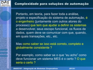 DAS5316 – Integração de Sistemas Corporativos 2013©
Complexidade para soluções de automação
Portanto, em teoria, para fazer toda a análise,
projeto e especificação do sistema de automação, é
o engenheiro (juntamente com outros atores do
processo) que tem que ajudar a definir os sistemas
a desenvolver, seus escopo funcional, os fluxos de
dados, quem deve se comunicar com que, quando,
em quais transações, etc., etc.
Mas como saber se isso está correto, completo e
globalmente consistente ?
Por exemplo, como saber se o que “eu acho” como
deve funcionar um sistema MES é o certo ? O que
seria o certo ?
 