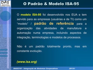DAS5316 – Integração de Sistemas Corporativos 2013©
O Padrão & Modelo ISA-95
O modelo ISA-95 foi desenvolvido nos EUA e tem
servido para as empresas (usuárias e de TI) como um
“modelo” / padrão de referência para a
organização das atividades de manufatura e
automação numa empresa, incluindo aspectos de
integração, terminologias e modelos de processos.
Não é um padrão totalmente pronto, mas em
constante evolução.
(www.isa.org)
 