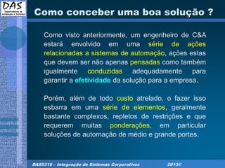 DAS5316 – Integração de Sistemas Corporativos 2013©
Como conceber uma boa solução ?
Como visto anteriormente, um engenheiro de C&A
estará envolvido em uma série de ações
relacionadas a sistemas de automação, ações estas
que devem ser não apenas pensadas como também
igualmente conduzidas adequadamente para
garantir a efetividade da solução para a empresa.
Porém, além de todo custo atrelado, o fazer isso
esbarra em uma série de elementos, geralmente
bastante complexos, repletos de restrições e que
requerem muitas ponderações, em particular
soluções de automação de médio e grande portes.
 