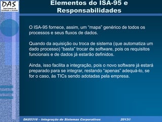 DAS5316 – Integração de Sistemas Corporativos 2013©
Elementos do ISA-95 e
Responsabilidades
O ISA-95 fornece, assim, um “mapa” genérico de todos os
processos e seus fluxos de dados.
Quando da aquisição ou troca de sistema (que automatiza um
dado processo) “basta” trocar de software, pois os requisitos
funcionais e de dados já estarão definidos.
Ainda, isso facilita a integração, pois o novo software já estará
preparado para se integrar, restando “apenas” adequá-lo, se
for o caso, às TICs sendo adotadas pela empresa.
 