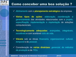 DAS5316 – Integração de Sistemas Corporativos 2013©
Como conceber uma boa solução ?
 Alinhamento com o planejamento estratégico da empresa.
 Vários tipos de ações: elaboração, coordenação e
gerenciamento das atividades relacionadas com o projeto,
especificação, implementação e implantação de soluções
computacionais.
 Tecnologicamente adequadas: avançadas, integráveis,
escaláveis e com aceitável ciclo de vida.
 Viáveis sob as óticas financeira, organizacional, cultural,
temporal e de pessoal.
 Consideração de várias diretrizes: gerencial, de métodos
de produção e de TICs.
 