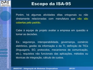 DAS5316 – Integração de Sistemas Corporativos 2013©
Escopo da ISA-95
Porém, há algumas atividades ditas ortogonais ou não
diretamente relacionadas com manufatura que não são
cobertas pelo padrão.
Cabe à equipe de projeto avaliar a empresa em questão e
tomar as decisões.
Ex.: segurança, interoperabilidade, governança, comércio
eletrônico, gestão da informação e da TI, definição de TICs
(linguagens, SO, protocolos, mecanismos de comunicação,
etc.), requisitos não funcionais das aplicações, métodos ou
técnicas de integração, cálculo de custos.
 
