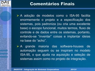 DAS5316 – Integração de Sistemas Corporativos 2013©
Comentários Finais
 A adoção de modelos como o ISA-95 facilita
enormemente o projeto e a especificação dos
sistemas, pois padroniza (ou cria uma excelente
base) o escopo funcional, muitos termos, fluxo de
controle e de dados entre os sistemas, portanto,
evitando-se “inventar” coisas e implantar ideias
na base do “acho”.
 A grande maioria das software-houses de
automação seguem ou se inspiram no modelo
ISA-95, o que ajuda na aquisição e seleção de
sistemas assim como no projeto de integração.
 