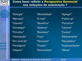 DAS5316 – Integração de Sistemas Corporativos 2013©
Como fazer refletir a Perspectiva Gerencial
nas soluções de automação ?
*Sinergia* *Mentalidade* *Agregar*
*Mercado* *E-mail* *Follow up*
*Clientes* *Benefício* *Parceiros*
*Estratégia* *Sistema* *Internet*
*Pró-ativo* *Business* *Custos*
*Otimização* *Foco* *Efetivamente*
*Em nível de* *Recursos* *Resultados*
*Paradigma* *Projeto* *Implementação*
*Integrar* *Racionalizar* *Metas*
 