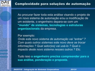 DAS5316 – Integração de Sistemas Corporativos 2013©
Complexidade para soluções de automação
Ao procurar fazer toda esta análise visando o projeto de
um novo sistema de automação e/ou a modificação de
um existente, o engenheiro depara-se com um
“mundo” de sistemas, tecnologias e estruturas
organizacionais da empresa.
Por exemplo:
Onde este novo sistema de automação vai “entrar” ?
Com quais outros sistemas este novo deve se trocar
informações ? Qual setor(es) vai usá-lo ? Qual o
impacto deste novo sistema nesses outros ? Etc.
Tudo isso o engenheiro precisa compreender para a
sua análise, ponderação e proposta.
 