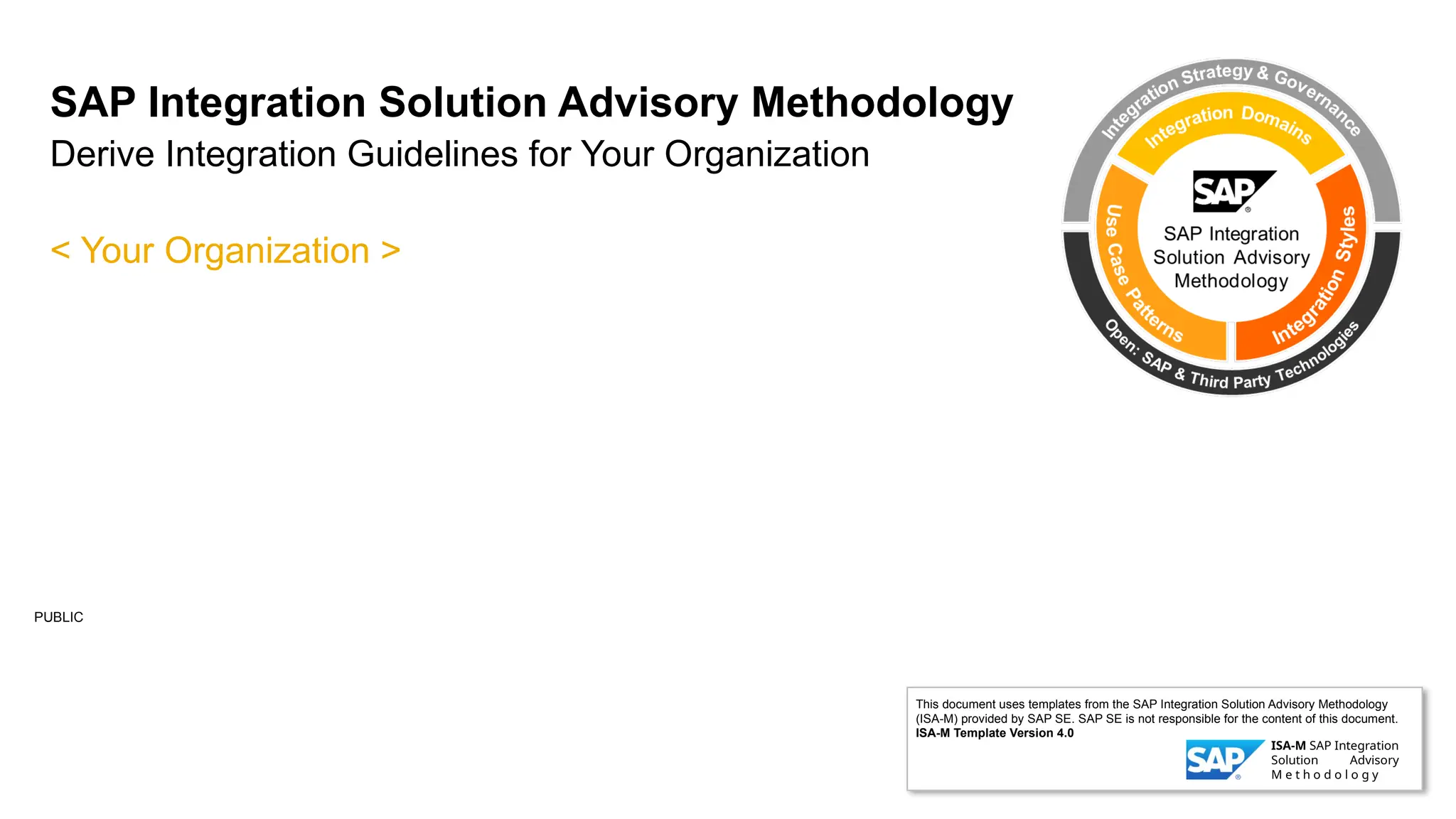 PUBLIC
SAP Integration Solution Advisory Methodology
Derive Integration Guidelines for Your Organization
< Your Organization >
This document uses templates from the SAP Integration Solution Advisory Methodology
(ISA-M) provided by SAP SE. SAP SE is not responsible for the content of this document.
ISA-M Template Version 4.0
ISA-M SAP Integration
Solution Advisory
M e t h o d o l o g y
 