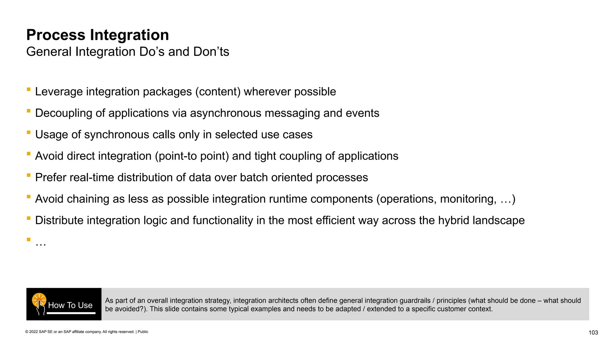 103
© 2022 SAP SE or an SAP affiliate company. All rights reserved. | Public
Process Integration
General Integration Do’s and Don’ts
 Leverage integration packages (content) wherever possible
 Decoupling of applications via asynchronous messaging and events
 Usage of synchronous calls only in selected use cases
 Avoid direct integration (point-to point) and tight coupling of applications
 Prefer real-time distribution of data over batch oriented processes
 Avoid chaining as less as possible integration runtime components (operations, monitoring, …)
 Distribute integration logic and functionality in the most efficient way across the hybrid landscape
 …
As part of an overall integration strategy, integration architects often define general integration guardrails / principles (what should be done – what should
be avoided?). This slide contains some typical examples and needs to be adapted / extended to a specific customer context.
How To Use
 
