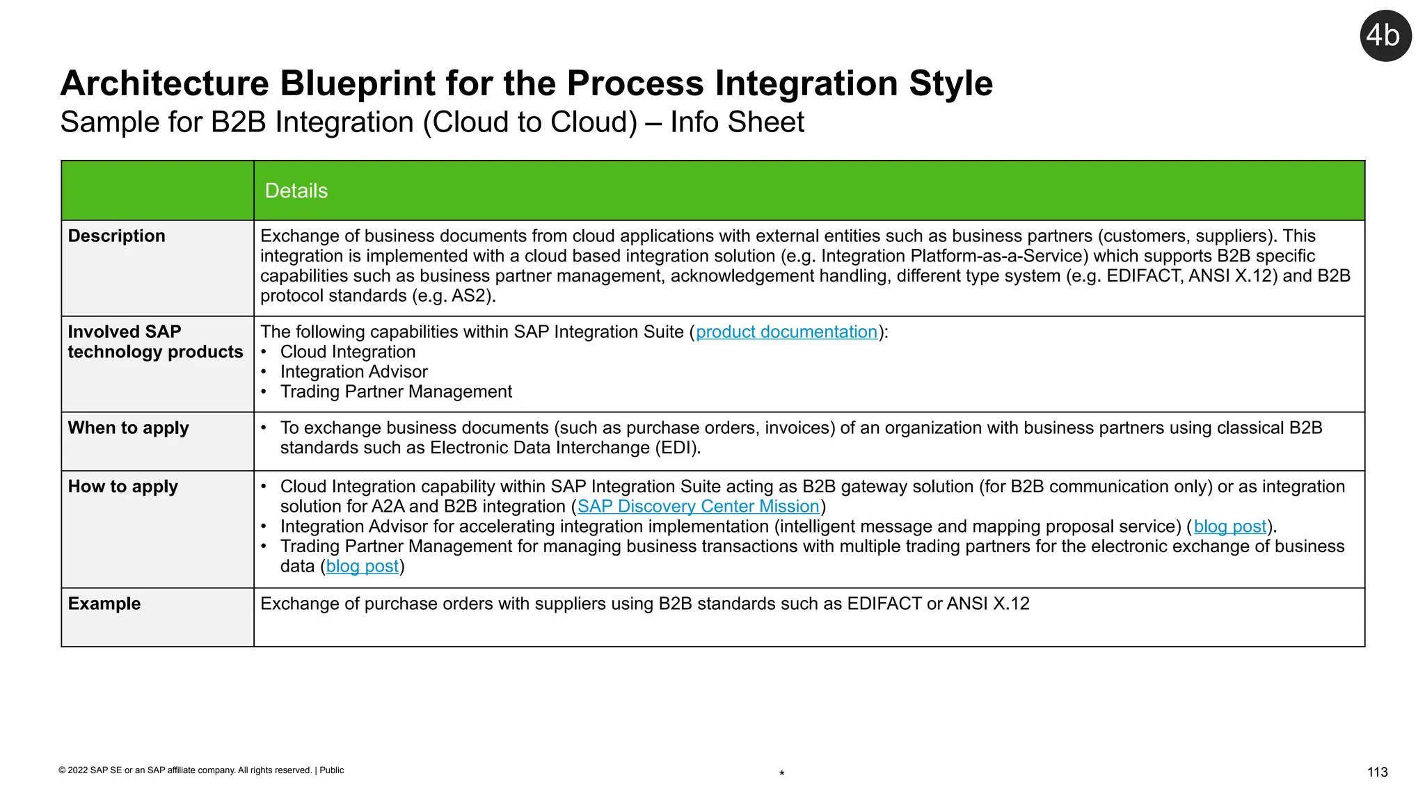 113
© 2022 SAP SE or an SAP affiliate company. All rights reserved. | Public
Architecture Blueprint for the Process Integration Style
Sample for B2B Integration (Cloud to Cloud) – Info Sheet
4b
Details
Description Exchange of business documents from cloud applications with external entities such as business partners (customers, suppliers). This
integration is implemented with a cloud based integration solution (e.g. Integration Platform-as-a-Service) which supports B2B specific
capabilities such as business partner management, acknowledgement handling, different type system (e.g. EDIFACT, ANSI X.12) and B2B
protocol standards (e.g. AS2).
Involved SAP
technology products
The following capabilities within SAP Integration Suite (product documentation):
• Cloud Integration
• Integration Advisor
• Trading Partner Management
When to apply • To exchange business documents (such as purchase orders, invoices) of an organization with business partners using classical B2B
standards such as Electronic Data Interchange (EDI).
How to apply • Cloud Integration capability within SAP Integration Suite acting as B2B gateway solution (for B2B communication only) or as integration
solution for A2A and B2B integration (SAP Discovery Center Mission)
• Integration Advisor for accelerating integration implementation (intelligent message and mapping proposal service) (blog post).
• Trading Partner Management for managing business transactions with multiple trading partners for the electronic exchange of business
data (blog post)
Example Exchange of purchase orders with suppliers using B2B standards such as EDIFACT or ANSI X.12
*
 