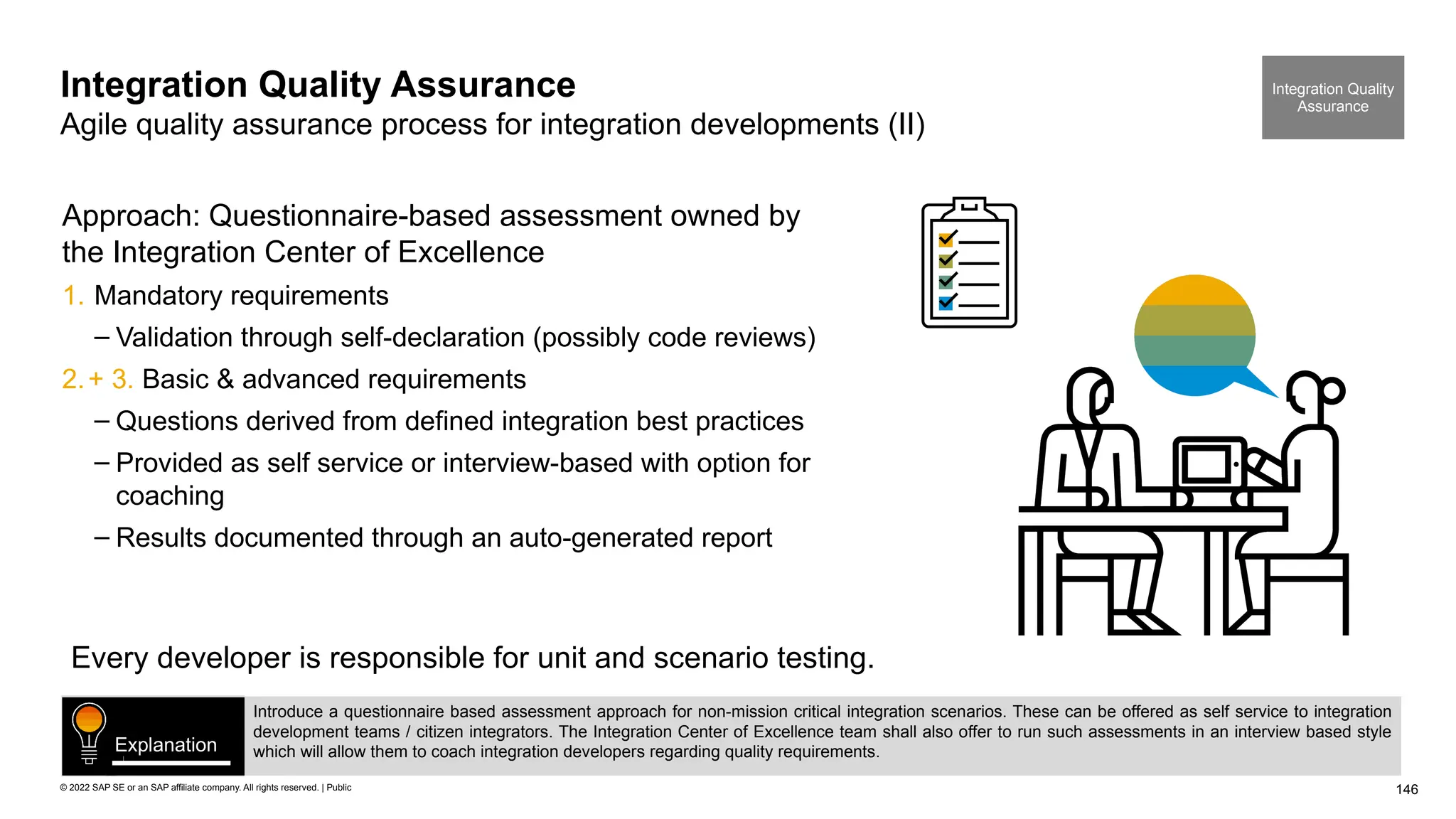 146
© 2022 SAP SE or an SAP affiliate company. All rights reserved. | Public
Integration Quality Assurance
Agile quality assurance process for integration developments (II)
Approach: Questionnaire-based assessment owned by
the Integration Center of Excellence
1. Mandatory requirements
– Validation through self-declaration (possibly code reviews)
2.+ 3. Basic & advanced requirements
– Questions derived from defined integration best practices
– Provided as self service or interview-based with option for
coaching
– Results documented through an auto-generated report
Every developer is responsible for unit and scenario testing.
Integration Quality
Assurance
Introduce a questionnaire based assessment approach for non-mission critical integration scenarios. These can be offered as self service to integration
development teams / citizen integrators. The Integration Center of Excellence team shall also offer to run such assessments in an interview based style
which will allow them to coach integration developers regarding quality requirements.
Explanation
 