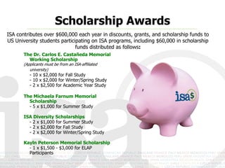 Scholarship Awards
ISA contributes over $600,000 each year in discounts, grants, and scholarship funds to
US University students participating on ISA programs, including $60,000 in scholarship
                              funds distributed as follows:
       The Dr. Carlos E. Castañeda Memorial
         Working Scholarship
       (Applicants must be from an ISA-affiliated
          university)
          - 10 x $2,000 for Fall Study
          - 10 x $2,000 for Winter/Spring Study
          - 2 x $2,500 for Academic Year Study

       The Michaela Farnum Memorial
         Scholarship
         - 5 x $1,000 for Summer Study

       ISA Diversity Scholarships
         - 2 x $1,000 for Summer Study
         - 2 x $2,000 for Fall Study
         - 2 x $2,000 for Winter/Spring Study

       Kayln Peterson Memorial Scholarship
         - 1 x $1,500 - $3,000 for ELAP
         Participants
 